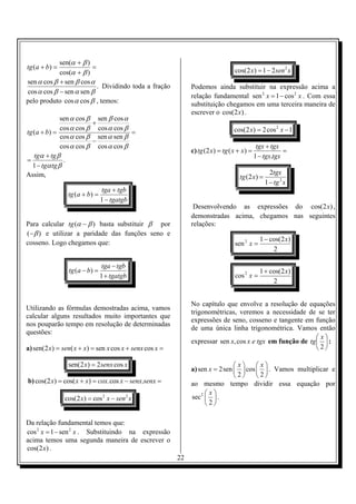 sen(α + β )
tg (a + b) =            =                                                        cos(2 x ) = 1 − 2 sen 2 x
            cos(α + β )
sen α cos β + sen β cos α
                          . Dividindo toda a fração           Podemos ainda substituir na expressão acima a
cos α cos β − sen α sen β
                                                              relação fundamental sen 2 x = 1 − cos 2 x . Com essa
pelo produto cos α cos β , temos:                             substituição chegamos em uma terceira maneira de
                                                              escrever o cos(2 x) .
              sen α cos β sen β cos α
                         +
              cos α cos β cos α cos β                                            cos(2 x) = 2 cos 2 x − 1
tg (a + b) =                          =
              cos α cos β sen α sen β
                         −
              cos α cos β cos α cos β                                                        tgx + tgx
                                                              c) tg (2 x) = tg ( x + x) =               =
   tgα + tg β                                                                               1 − tgx.tgx
=              .
  1 − tgα tg β
Assim,                                                                                            2tgx
                                                                                   tg (2 x) =
                                                                                                1 − tg 2 x
                               tga + tgb
                tg (a + b) =
                               1 − tgatgb
                                                               Desenvolvendo as expressões do cos(2 x) ,
                                                              demonstradas acima, chegamos nas seguintes
Para calcular tg (α − β ) basta substituir β por              relações:
(− β ) e utilizar a paridade das funções seno e
                                                                                              1 − cos(2 x)
cosseno. Logo chegamos que:                                                      sen 2 x =
                                                                                                   2

                               tga − tgb
                tg (a − b) =                                                                  1 + cos(2 x)
                               1 + tgatgb                                        cos 2 x =
                                                                                                   2


                                                              No capítulo que envolve a resolução de equações
Utilizando as fórmulas demostradas acima, vamos
                                                              trigonométricas, veremos a necessidade de se ter
calcular alguns resultados muito importantes que
                                                              expressões de seno, cosseno e tangente em função
nos pouparão tempo em resolução de determinadas
                                                              de uma única linha trigonométrica. Vamos então
questões:
                                                                                                            x
                                                              expressar sen x, cos x e tgx em função de tg   :
a) sen(2 x) = sen( x + x) = sen x cos x + senx cos x =                                                     2

                sen(2 x) = 2senx cos x                                        x     x
                                                              a) sen x = 2sen   cos   . Vamos multiplicar e
                                                                              2     2
b) cos(2 x) = cos( x + x) = cox.cos x − senx.senx =           ao mesmo tempo dividir essa equação por
                                                                    x
               cos(2 x) = cos 2 x − sen 2 x                   sec 2   .
                                                                    2

Da relação fundamental temos que:
cos 2 x = 1 − sen 2 x . Substituindo na expressão
acima temos uma segunda maneira de escrever o
cos(2 x) .
                                                         22
 