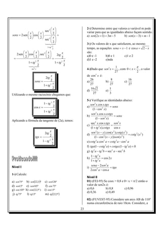 x                      2-) Determine entre que valores a variável m pode
                          sec 2                        variar para que as igualdades abaixo façam sentido.
            x     x         2 =
senx = 2sen   cos   .                                a) sen(2 x + 1) = 3m − 5      b) sen( x − 3) = m − 1
            2      2  sec 2  x 
                                 
                           4 2
                          1 24   3                      3-) Os valores de x que satisfazem, ao mesmo
                                                x
                                      1+ tg 2
                                                2        tempo, as equações sena = x − 1 e cos a = 2 − x
         x      x        x          x              são:
    2sen   cos   .sec 2        2tg
          2      2       2          2              a)0 e -1       b)0 e 1        c)1 e 2
  =                              =                       d)1 e -2       e)nda
                    2 x                   2 x
             1 + tg                1 + tg
              1 24
              4 3     2                     2
                                                                                      1               π
                    sec 2 x                              4-)Dado que sen3 x =            , com 0 < x < , o valor
                                                                                      27              2
                                           x             de cos3 x é:
                                    2tg
                                           2                26                   8                    16
                        senx =                           a)                  b)                  c)
                                                x           27                  27                    27
                                  1 + tg 2
                                                2           16 2                1
                                                         d)                  e)
                                                              27                3
Utilizando o mesmo raciocínio chegamos que:

                                        x                5-) Verifique as identidades abaixo:
                                  1 − tg 2                  sen 2 x.cos x.tgx
                       cos x =          2                a)                   = senx
                                        x                     (1 − cos 2 x)
                               1 + tg 2
                                        2                     sen 2 x.cos x.cotgx
                                                         b)                       = senx
                                                                 (1 − sen 2 x)
Aplicando a fórmula da tangente de (2a), temos:
                                                              sec 2 x.cos x.tgx sen 2 x
                                                         c)                     =
                                                              (1 + tg 2 x).cotgx cos x
                                          x                  sen 2 ( x − y ).cos( x 2 ).cotg ( x 2 )
                                   2tg                   d)                                          = cotg 2 ( x 2 )
                         tgx =            2                    (1 − cos ( x − y )) sen( x )
                                                                          2                 2
                                              x
                                 1 − tg 2                e) cotg 2 a.cos 2 a = cotg 2 a − cos 2 a
                                              2
                                                         f) tga (1 − cotg 2 a ) + cotga.(1 − tg 2 a) = 0
                                                         g) tg 2 a − tg 2b = sec 2 a − sec 2 b
                                                              1 − tg 2 x
                                                         h)              = cos 2 x
                                                              1 + tg 2 x

Nível I                                                     sena − 2sen3a
                                                         i)                  = tga
                                                            2 cos3 a − cos a
1-) Calcule:
                                                         Nível II
a)    sen75º    b) sen(22,5)º     c) sen120º             01) (FEI-95) Se cosx = 0,8 e 0< x < π/2 então o
d)    sen15º e) sen105º            f) cos 75º            valor de sen2x é:
g)    cos 105º h) cos(22,5º )     i) cos 15º             a) 0,6        b) 0,8         c) 0,96
                                                         d) 0,36       e) 0,49
 j)   tg 75º    l) tg15º           m) tg (22,5º )
                                                         02) (FUVEST-95) Considere um arco AB de 110°
                                                         numa circunferência de raio 10cm. Considere, a
                                                    23
 