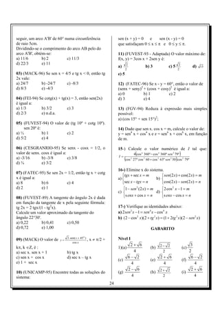 seguir, um arco A'B' de 60° numa circunferência                        sen (x + y) = 0   e     sen (x - y) = 0
de raio 5cm.                                                           que satisfaçam 0 ≤ x ≤ π e 0 ≤ y ≤ π.
Dividindo-se o comprimento do arco AB pelo do
arco A'B', obtém-se:                                                   11) (FUVEST-93 - Adaptada) O valor máximo de:
a) 11/6        b) 2          c) 11/3                                   f(x, y) = 3cos x + 2sen y é:
d) 22/3        e) 11                                                           2                                           2
                                                                       a)                    b) 3              c) 5                  d)   13
                                                                              2                                           2
03) (MACK-96) Se sen x = 4/5 e tg x < 0, então tg                      e) 5
2x vale:
a) 24/7    b) -24/7       c) -8/3                                      12) (FATEC-96) Se x - y = 60°, então o valor de
d) 8/3     e) -4/3                                                     (senx + seny)2 + (cosx + cosy)2 é igual a:
                                                                       a) 0           b) 1          c) 2
04) (FEI-94) Se cotg(x) + tg(x) = 3, então sen(2x)                     d) 3           e) 4
é igual a:
a) 1/3        b) 3/2         c) 3                                      13) (FGV-94) Reduza à expressão mais simples
d) 2/3        e) n.d.a.                                                possível:
                                                                       a) (cos 15° + sen 15°)2;
05) (FUVEST-94) O valor de (tg 10º + cotg 10º).
     sen 20º é:                                                        14) Dado que sen x. cos x = m, calcule o valor de:
a) ½            b) 1     c) 2                                          y = sen4 x + cos4 x e z = sen6 x + cos6 x, em função
d) 5/2          e) 4                                                   de m.

06) (CESGRANRIO-95) Se senx - cosx = 1/2, o                            15-) Calcule o valor numérico de I tal que:
valor de senx. cosx é igual a:
                                                                       I=
                                                                                     (
                                                                                    4 cos n 360º − cos n 360º sen 2 79º    )
a) -3/16       b) -3/8         c) 3/8                                       (                                         )
                                                                              cos 2 27 º cos 2 60 + cos 2 63º sen 2 30 cos 2 79º
d) ¾           e) 3/2
                                                                       16-) Elimine x do sistema.
07) (FATEC-95) Se sen 2x = 1/2, então tg x + cotg
                                                                          tgx + sec x = m          sen(2 x) + cos(2 x) = m
x é igual a:                                                           a)                      b) 
a) 8         b) 6         c) 4                                            sec x − tgx = n         cos(2 x) − sen(2 x) = n
d) 2         e) 1                                                          1 − sen 2 (2 x) = m     2 cos 2 x − 1 = m
                                                                       c)                      d) 
08) (FUVEST-89) A tangente do ângulo 2x é dada                             s enx + cos x = n      s enx − cos x = n
em função da tangente de x pela seguinte fórmula:
tg 2x = 2 tgx/(1 - tg2x).                                              17-) Verifique as identidades abaixo:
Calcule um valor aproximado da tangente do                             a) 2 sen 2 x − 1 = sen 4 x − cos 4 x
ângulo 22°30'.                                                         b) (2 − cos 2 x)(2 + tg 2 x) = (1 + 2tg 2 x)(2 − sen 2 x)
a) 0,22        b) 0,41     c) 0,50
d) 0,72        e) 1,00                                                                           GABARITO

                              2 . sen( x + 45 o )                      Nível I
09) (MACK) O valor de    y=                       ,   x ≠ π/2 +
                                    cos x
                                                                              2+ 6                       2− 2                       3
kπ, k ∈Z, é :                                                          1)(a)                     (b)                           (c)
a) sec x. sen x + 1           b) tg x                                            4                        2                        2
c) sen x + cos x              d) sec x – tg x                                6− 2                        2+ 6                       6− 2
                                                                       (c)                       (e)                           (f)
e) 1 + sec x                                                                   4                          4                           4
                                                                             2− 6                        2+ 2                       2+ 6
10) (UNICAMP-95) Encontre todas as soluções do                         (g)                       (h)                           (i)
sistema:                                                                       4                          2                           4
                                                                  24
 