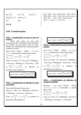 (j) 2 + 3            (l) 2 − 3            (m)    2 −1             01) C 02) C 03) A 04) D 05) C 06) C 07) C
      4                                                           08) B 09) A 10) S = { (0, 0), (0, π), (π, 0), (π,π),
2)(a) ≤ m ≤ 2        (b) 0 ≤ m ≤ 2                                (π/2, π/2) } 11) E 12) D 13) a) 3/2; b) 1
      3
3) C                 4)D                                          14) y = 1 − 2m2; z = 1 − 3m2 15)

Nível II



VIII. Transformações

VIII.1 – Transformação de soma de senos em
produto;                                                                                          a −b        a+b
                                                                         sen a − sen b = 2 sen(        ) cos(     )
        Nessa seção vamos ver como fazer                                                            2          2
transformações que simplificam muitos problemas
no momento em que aparece soma de senos.                          VIII.3 – Transformação de soma de cossenos em
Muitas vezes transformar essas somas em produtos                  produto;
simplifica as coisas.
                                                                  cos a + cos b = ? Vamos      chamar     a = p+q e
sen a + sen b = ? Vamos      chamar     a = p+q e
                                                                  b = p − q . Resolvendo o sistema abaixo temos:
b = p − q . Resolvendo o sistema abaixo temos:
                                                                  a = p + q          a+b         a −b
a = p + q          a+b         a−b                                           ⇒ p=         e q=
            ⇒ p=         e q=                                    b = p − q           2            2
b = p − q           2            2
                                                                  cos( p + q ) + cos( p − q ) = (cos p cos q − sen q sen p )
sen( p + q ) + sen( p − q) = (sen p cos q + sen q cos p )
                                                                  + (cos p cos q + sen q sen p ) = 2 cos p cos q . Como
+ (sen p cos q − sen q cos p ) = 2sen p cos q . Como
                                                                      a+b           a−b
    a+b            a−b                                            p=          e q=      ,     ao           substituir     na
 p=         e q=       ,    ao           substituir     na              2             2
      2             2
                                                                  expressão acima chegamos à:
expressão acima chegamos à:
                                                                                                  a+b        a−b
                              a+b        a−b                             cos a + cos b = 2 cos(       ) cos(     )
       sen a + sen b = 2 sen(     ) cos(     ).                                                    2          2
                               2          2

                                                                  VIII.4 – Transformação de diferença de
                                                                  cossenos em produto;
VIII.2 – Transformação de diferença de senos
em produto;
                                                                  Queremos:     cos a − cos b = ? Vamos chamar
No caso da diferença de senos temos:                              a = p + q e b = p − q . Resolvendo o sistema
sen( p + q ) − sen( p − q ) = ( sen p cos q + senq cos p )        abaixo temos:
                                                                  a = p + q        a+b           a−b
−( sen p cos q − senq cos p) = 2sen q cos p                                 ⇒ p=         e q=
                                                                  b = p − q          2            2
            a+b          a−b
Como p =          e q=       , ao substituir na                   cos( p + q ) − cos( p − q ) = ( cos p cos q − sen q sen p )
             2             2
expressão acima chegamos à:                                       −( cos p cos q + sen q sen p ) = −2sen q sen p .


                                                             25
 