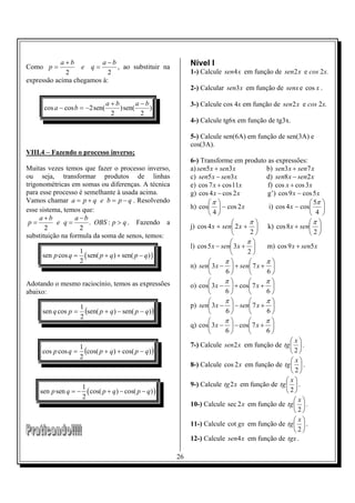 a+b          a−b                                 Nível I
Como p =          e q=       , ao substituir na
             2             2                                 1-) Calcule sen4 x em função de sen2 x e cos 2x.
expressão acima chegamos à:
                                                             2-) Calcular sen3 x em função de senx e cos x .

                                a+b        a−b               3-) Calcule cos 4x em função de sen2 x e cos 2x.
      cos a − cos b = −2 sen(       ) sen(     )
                                 2          2
                                                             4-) Calcule tg6x em função de tg3x.

                                                             5-) Calcule sen(6A) em função de sen(3A) e
                                                             cos(3A).
VIII.4 – Fazendo o processo inverso;
                                                             6-) Transforme em produto as expressões:
Muitas vezes temos que fazer o processo inverso,             a) sen5 x + sen3 x          b) sen3 x + sen7 x
ou seja, transformar produtos de linhas                      c) sen5 x − sen3 x          d) sen8 x − sen2 x
trigonométricas em somas ou diferenças. A técnica            e) cos 7 x + cos 11x        f) cos x + cos 3 x
para esse processo é semelhante à usada acima.               g) cos 4 x − cos 2 x        g’) cos 9 x − cos 5 x
Vamos chamar a = p + q e b = p − q . Resolvendo                     π                                    5π 
esse sistema, temos que:                                     h) cos  − cos 2 x          i) cos 4 x − cos 
                                                                    4                                    4 
     a+b          a −b
 p=        e q=        . OBS : p > q . Fazendo a                                    π                   π 
       2            2                                        j) cos 4 x + sen 2 x +  k) cos 8 x + sen 
                                                                                    2                   2
substituição na formula da soma de senos, temos:
                                                                                   π
                                                             l) cos 5 x − sen 3 x +    m) cos 9 x + sen5 x
                     1                                                             2
     sen p cos q =     ( sen( p + q) + sen( p − q) )
                     2                                                    π           π
                                                             n) sen 3 x −  + sen 7 x + 
                                                                           6          6
Adotando o mesmo raciocínio, temos as expressões                          π           π
                                                             o) cos 3 x −  + cos 7 x + 
abaixo:                                                                    6          6
                                                                          π           π
                     1                                       p) sen 3 x −  − sen 7 x + 
     sen q cos p =     (sen( p + q) − sen( p − q) )                        6          6
                     2
                                                                          π           π
                                                             q) cos 3 x −  − cos 7 x + 
                                                                           6          6
                                                                                                    x
                     1                                       7-) Calcule sen 2 x em função de tg   .
     cos p cos q =     (cos( p + q) + cos( p − q) )                                                2
                     2
                                                                                                    x
                                                             8-) Calcule cos 2 x em função de tg   .
                                                                                                   2
                                                                                                  x
                      1                                      9-) Calcule tg2 x em função de tg   .
    sen p sen q = −     ( cos( p + q) − cos( p − q) )                                            2
                      2                                                                              x
                                                             10-) Calcule sec 2 x em função de tg   .
                                                                                                    2
                                                                                                     x
                                                             11-) Calcule cot gx em função de tg   .
                                                                                                    2
                                                             12-) Calcule sen4 x em função de tgx .

                                                        26
 