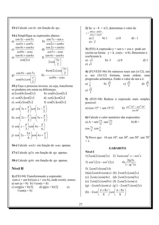 13-) Calcule cos 4 x em função de tgx .                       2) Se a – b = π/2, determinar o valor de
                                                                  sen a − sen b
                                                              y=                :
14-) Simplifique as expressões abaixo:                             cos a + cos b

    cos 3 x − cos 5 x          cos 7 x − cos x                     a) 2            b) 1        c) 0              d) - 1
a)                       b)                                        e) - 2
    sen3 x + sen5 x           sen2 x + sen6 x
    cos 4 x + cos 6 x         cos 2 x + cos 6 x               3) (FEI) A expressão y = sen x + cos x pode ser
c)                       d)
      sen9 x − senx            sen7 x − senx                  escrita na forma y = k. cos(x - π/4). Determine o
    cos 4 x + cos 6 x        cos 4 x − cos 6 x                coeficiente k.
e)                       f)
        sen(2 x)                       5x                   a) − 2          b) -1    c) 0                 d) 1
                                2 cos 
                                       2                    e) 2
                                              5x 
                              4sen(2 x) cos                 4) (FUVEST-96) Os números reais sen (π/12), sen
     cos 9 x − cos 7 x                        2 
g)                       h)                                   a, sen (5π/12) formam, nesta ordem, uma
                   x           sen9 x − senx                progressão aritmética. Então o valor de sen a é:
    sen(4 x).sen 
                  2                                         a)   1
                                                                                    b)    3
                                                                                                      c)     2
                                                                                                                              d)     6
15-) Faça o processo inverso, ou seja, transforme                  4                      6                  4                       4
os produtos em soma ou diferenças.                            e)   3

a) 2 sen(4 x ) cos(3 x )    b) cos(4 x ) cos(3 x )                 2

c) sen(5 x )sen(2 x )      d) sen( x )sen(2 x )               5) (FGV-94) Reduza à expressão mais simples
e) sen( x ) cos(5 x )       f) cos(5 x )sen(3 x )             possível:
             π            π                               a) (cos 15° + sen 15°)2;                b)   cos 4 10 o − sen 4 10 o
g) sen 3 x +  sen 2 x −                                                                                       cos 20 o
              2           2
             π            π
h) sen 2 x −  cos 5 x +                                   6) Calcule o valor numérico das expressões:
              2           2
                                                              a) A = sen 11π .sen 13π             b) B =
           π            π                                                 12          12
i) cos x −  cos 4 x − 
            3            6                                cos 7π   .cos   π
                                                                   8          8
             5π           π
j) sen 2 x −     sen 6 x + 
              6           3                               7) Prove que: 16 sen 10o. sen 30o. sen 50o. sen 70o
                                                              = 1.
16-) Calcule sen3 x em função de senx apenas.
                                                                                      GABARITO
17-) Calcule tg3 x em função de tgx apenas.                   Nível I
                                                              1) 2 sen(2 x) cos(2 x) 2) 3senx cos 2 x − sen3 x
18-) Calcule tg4 x em função de tgx apenas.                                                            2tg 3 x
                                                              3) cos 2 (2 x) − sen 2 (2 x)        4)
                                                                                                     1 − tg 2 3 x
Nível II                                                      5) 2 sen(3 A) cos(3 A)
                                                              6)(a) 2 sen(4 x) cos( x) (b) 2 sen(5 x) cos(2 x)
1) (FEI-94) Transformando a expressão:                        (c) 2 sen( x ) cos(4 x ) (d) 2 sen(3x) cos(5 x)
 (sen a + sen b)/(cos a + cos b), onde existir, temos:        (e) 2 cos(2 x) cos(9 x) (f) 2 cos(2 x) cos( x)
a) sen (a + b) b) 1/cos(a + b)
c) cotg[(a + b)/2]     d) tg[(a + b)/2]        e)             (g) −2sen(3x) sen( x) (g’) −2sen(7 x) sen(2 x)
     1/sen(a + b)                                                          π + 8x         π − 8x 
                                                              (h) −2 sen             sen         
                                                                           8              8 


                                                         27
 