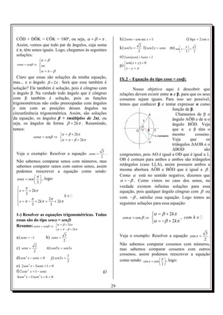 CÔD + DÔK = CÔK = 180º, ou seja, α + β = π .                    h) 2senx − cos sec x = 1                         i) 3tgx = 2 cos x
 Assim, vemos que todo par de ângulos, cuja soma                               2
 é π, têm senos iguais. Logo, chegamos às seguintes              k) sen3x =        l) sen 2 x = senx m) sen x − π  =
                                                                                                                  
                                                                                                                          3
                                                                              2                                 3      2
 soluções:                                                       o) 2senx senx + 3senx = 2
                    α = β
  senα = senβ ⇒ ou                                                 sen( x + y ) = 0
                                                                p) 
                    α = π − β                                      x − y = π
                    
  Claro que essas são soluções da minha equação,                 IX.2 – Equação do tipo cosα = cosβ;
mas... e o ângulo β + 2π . Será que esse também é
solução? Ele também é solução, pois é côngruo com                       Nosso objetivo aqui é descobrir que
o ângulo β. Na verdade todo ângulo que é côngruo                 relações devem existir entre α e β, para que os seus
com β também é solução, pois as funções                          cossenos sejam iguais. Para isso ser possível,
trigonométricas não estão preocupadas com ângulos                temos que conhecer β e tentar expressar α como
e sim com as posições desses ângulos na                                                        função de β.
circunferência trigonométrica. Assim, são soluções                                               Chamamos de β o
da equação, os ângulos β + (múltiplos de 2π), ou                                               ângulo AÔB e de α o
seja, os ângulos da forma β + 2kπ . Resumindo,                                                 ângulo BÔD. Veja
temos:                                                                                         que α e β têm o
                             α = β + 2kπ                                                      mesmo        cosseno.
               senα = senβ ⇒ 
                             α = π − β + 2kπ                                                  Veja       que      os
                                                                                               triângulos ∆AOB e o
                                                      3
                                                                                               ∆BOD               são
 Veja o exemplo: Resolver a equação senx =              .        congruentes, pois AO é igual a OD que é igual a 1,
                                                     2
 Não sabemos comparar senos com números, mas                     OB é comum para ambos e ambos são triângulos
 sabemos comparer senos com outros senos, assim                  retângulos (caso LLA), assim possuem ambos a
 podemos reescrever a equação como sendo:                        mesma abertura AÔB e BÔD que é igual a β .
           π  , logo:                                          Como α está no sentido negativo, dizemos que
  senx = sen                                                   α = − β . Como vimos no caso dos senos, na
              3
       π                                                        verdade existem infinitas soluções para essa
   x = 3 + 2 kπ
                                                                equação, pois qualquer ângulo côngruo com β ou
                              k∈                                com − β , satisfaz essa equação. Logo temos as
   x = π − π + 2kπ = 2π + 2kπ
  
           3          3                                         seguintes soluções para essa equação:

 1-) Resolver as equações trigonométricas. Todas                                         α = β + 2kπ
                                                                   cos α = cos β ⇒                     , com k ∈
 essas são do tipo senα = senβ:                                                          α = − β + 2kπ
 Resumo: senα = senβ ⇒ α = β + 2kπ
                       
                                  α = π − β + 2kπ
                                                                                                           3
 a) senx = −1            b) senx =
                                        3                        Veja o exemplo: Resolver a equação cos x =  .
                                       2                                                                  2
                2                                                Não sabemos comparar cossenos com números,
 c) senx =               n) sen5 x = sen3x                       mas sabemos comparar cossenos com outros
               2
                                            1                    cossenos, assim podemos reescrever a equação
 d) sen 2 x − senx = 0       j) sen2 x =
                                            2                    como sendo: cos x = cos  π  , logo:
                                                                                          
 e) 2sen 2 x − 3senx + 1 = 0                                                                  3
 f) 2 cos 2 x = 1 − senx                              g)
  4 sen 4 x − 11sen 2 x + 6 = 0

                                                            29
 