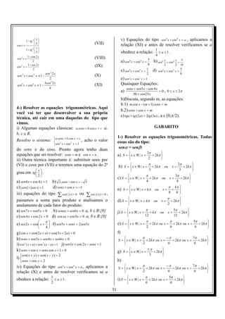  x
        1 − tg 2                                                                     v) Equações do tipo sen 6 x + cos 6 x = a , aplicamos a
cos x =
                 2                                           (VII)                   relação (XI) e antes de resolver verificamos se a
               2 x 
        1 + tg                                                                                                       1
                 2                                                                   obedece a relação:                ≤ a ≤1.
        1 − cos 2 x                                                                                                    4
sen 2 x =                                                      (VIII)
             2                                                                         a) sen6 x + cos6 x = 5 b) sen6 x + cos6 x =                     7
        1 + cos 2 x                                            (IX)                                             8                2               2    16
cos x =
   2

             2
                                                                                       c) sen4 x + cos 4 x = 1       d)    sen 4 x + cos 4 x =
                                                                                                                                                      5
                     sen 2 2 x                                                                              2                                         8
sen x + cos x ≡ 1 −
       4       4
                                                               (X)
                        2                                                              e) sen x + cos x = 1
                                                                                                3       3


                    3sen 2 2 x                                                         Quaisquer Equações:
sen x + cos x ≡ 1 −
   6       6
                                                               (XI)
                        4                                                                   senx + sen5 x − cos 4 x
                                                                                       a)                           = 0 , 0 ≤ x ≤ 2π
                                                                                                30 + sen25 x
                                                                                       b)Discuta, segundo m, as equações:
                                                                                       b.1) m cos x − (m + 1).senx = m
4-) Resolver as equações trigonométricas. Aqui
                                                                                       b.2) senx + cos x = m
você vai ter que desenvolver a sua própria
                                                                                       c) tga + tg (2a) = 2tg (3a) , a ε [0,π/2).
técnica, até cair em uma daquelas do tipo que
vimos.
i) Algumas equações clássicas: a.senx + b.cos x = c a,                                                                GABARITO
b, c ε R.
                                                                                  1-) Resolver as equações trigonométricas. Todas
Resolvo o sistema: a.senx + b. cos x = c , acho o valor
                     2                                                           essas são do tipo:
                             sen x + cos x = 1
                                 2


do senx e do cosx. Pronto agora tenho duas                                         senα = senβ:
                                                                                                             3π
equações que sei resolver: senx = m e cos x = n .                                 a) S =  x ∈ ℜ | x =
                                                                                         
                                                                                                                      
                                                                                                                + 2kπ 
ii) Outra técnica importante é: substituir senx por                                                          2       
                                                                                                                π                                    2π
(VI) e cosx por (VII) e teremos uma equação do 2ª                                 b) S =  x ∈ ℜ | x =
                                                                                                                    + 2kπ       ou          x=
                                                                                                                                                              
                                                                                                                                                        + 2kπ 
                                                                                                                3                                    3       
grau em tg   .
            x
            
                                                                                                            π                                    3π
                   2
                                                                                  c) S =  x ∈ ℜ | x =
                                                                                                                + 2kπ        ou         x=
                                                                                                                                                          
                                                                                                                                                    + 2kπ 
a) sen4 x + cos 4 x = 1 b) 3.senx − cos x = −          3                                                   4                                     4       
c) senx + cos x = 1     d) senx + cos x = −1                                                                                          π          kπ 
                                                                                  n) S =  x ∈ ℜ | x = kπ ou x =
                                                                                                                                            +      
iii) equações do tipo ∑ senf i (x) = 0 ou                                                                                            8           4 
                                                        ∑ cos f ( x) = 0 ,
                                                                i
                                                                                                                                     π
passamos a soma para produto e analisamos o                                       d) S =  x ∈ ℜ | x = kπ
                                                                                                                     ou     x=
                                                                                                                                             
                                                                                                                                       + 2kπ 
anulamento de cada fator do produto.                                                                                                2       
                                                                                                            π                                5π
a) sen7 x + sen5 x = 0 b) senax + senbx = 0 a, b ε R{0}                          j) S =  x ∈ ℜ | x =
                                                                                                                   + kπ    ou       x=
                                                                                                                                                      
                                                                                                                                                + 2kπ 
c) cos 6 x + cos 2 x = 0 d) cos ax + cos bx = 0 a, b ε R{0}                                               12                               12       
                                                                                                            π                            π                    5π
                
                     π
e) sex 2 x = cos x +  f) sen5 x + senx = 2sen3x
                                                                                 e) S =  x ∈ ℜ | x =
                                                                                                                + 2kπ ou x =                + 2kπ ou x =
                                                                                                                                                                       
                                                                                                                                                                 + 2kπ 
                    4                                                                                    2                            6                     6       
g) cos x + cos(2 x + a) + cos(3x + 2a) = 0                                        f)
h) senx + sen3 x + sen4 x + sen6 x = 0                                                            π             −π              7π       
                                                                                  S =  x ∈ ℜ | x = + 2kπ ou x =    + 2kπ ou x =    + 2kπ 
i) cos 2 ( x + a) + cos 2 ( x − a) = 1 j) sen3x + cos 2 x − senx = 1                              2              6               6       
                                                                                                                ±π
k) senx + cos x + senx cos x + 1 = 0                                              g) S =  x ∈ ℜ | x =
                                                                                         
                                                                                                                         
                                                                                                                   + 2kπ 
  sen( x + y ) + sen( x − y ) = 2                                                                              3       
l) 
  senx + cos y = 2                                                               h)
iv) Equações do tipo sen 4 x + cos 4 x = a , aplicamos a                                          π             −π              7π       
                                                                                  S =  x ∈ ℜ | x = + 2kπ ou x =    + 2kπ ou x =    + 2kπ 
relação (X) e antes de resolver verificamos se a                                                  2              6               6       
                                                                                                            π                         5π
                                                                                  i) S =  x ∈ ℜ | x =                                         
                           1
obedece a relação:           ≤ a ≤1.                                                                            + 2kπ ou x =            + 2kπ 
                           2                                                                               6                          6       
                                                                             31
 