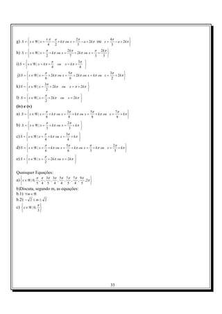 ±π a             2π                  4π
g) S =  x ∈ ℜ | x =
                         − + kπ ou x =    − a + 2kπ ou x =
                                                                         
                                                               − a + 2kπ 
                       4  2             3                   3           
                       π                             2kπ             π 2kπ 
h) S =  x ∈ ℜ | x =
                              + kπ ou x =               + 2kπ ou x = +    
                      2                              7              3  3 
                                π                                 3π 
i) S =  x ∈ ℜ | x = kπ +
                                       ou       x = kπ +            
                               4                                  4 
                       π                              5π                        3π
j) S =  x ∈ ℜ | x =
                          + 2kπ ou x =                  + 2kπ ou x = kπ ou x =
                                                                                         
                                                                                   + 2kπ 
                      6                               6                         2       
                       3π
k) S =  x ∈ ℜ | x =
                         + 2kπ              ou
                                                                     
                                                         x = π + 2kπ 
                       2                                            
                       π
l) S =  x ∈ ℜ | x =
                          + 2kπ            ou
                                                              
                                                      x = 2kπ 
                      2                                      
(iv) e (v)
                       π                             3π             5π             7π
a) S =  x ∈ ℜ | x =
                          + kπ ou x =                  + kπ ou x =    + kπ ou x =
                                                                                           
                                                                                      + kπ 
                      8                              8              8              8      
                       π                             2π
b) S =  x ∈ ℜ | x =
                              + kπ ou x =
                                                             
                                                        + kπ 
                      3                              3      
                       π                             3π
c) S =  x ∈ ℜ | x =
                          + kπ ou x =
                                                             
                                                        + kπ 
                      4                              4      
                       π                             5π            π            2π
d) S =  x ∈ ℜ | x =
                          + kπ ou x =                  + kπ ou x = + kπ ou x =
                                                                                        
                                                                                   + kπ 
                      6                              6            3             3      
                    π
e) S =  x ∈ ℜ | x = + 2kπ ou x = 2kπ 
                                     
                   2                 

Quaisquer Equações:
               π π 3π 3π 5π 7π 7π 9π
a)  x ∈ ℜ | 0, , ,
                               ,       ,        ,        ,       ,
                                                                              
                                                                          ,2π 
              5 4         5        4       4        5        4       5       
b)Discuta, segundo m, as equações:
b.1) ∀m ∈ ℜ
b.2) − 2 ≤ m ≤ 2
               π
c)  x ∈ ℜ | 0, 
                
              3




                                                                                  33
 