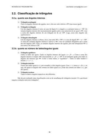 REVISÕES DE TRIGONOMETRIA João Batista <jmnbpt@yahoo.com>
10
2.2. Classificação de triângulos
2.2.a. quanto aos ângulos internos
1) Triângulo acutângulo
Todos os ângulos internos são agudos, isto é, têm um valor inferior a 90º (mas nunca igual).
2) Triângulo rectângulo
Um dos ângulos internos é recto; no caso da figura 6 é o ângulo α, e portanto temos α = 90º. Os
restante ângulos internos são necessariamente agudos, pois a sua soma tem de ser igual a 90º, visto
a soma dos ângulos internos de um triângulo ter de ser 180º. Logo, esses dois ângulos são
suplementares.
3) Triângulo obtusângulo
Um dos ângulos internos é obtuso, isto é, tem entre 90º e 180º; é o caso do ângulo 90º < α < 180º.
A soma dos restantes ângulos internos é inferior a 90º, visto ser condição obrigatória que a soma
dos três ângulos 180º. Claro, os restantes ângulos internos são agudos, pois não ultrapassam 90º: a
sua soma é até inferior a 90º.
2.2.b. quanto ao número de lados/ângulos iguais
1) Triângulo equilátero
Todos os lados são iguais. Todos os ângulos internos são iguais: α = β = γ. Como a soma dos
ângulos internos é sempre 180º, forçosamente α = β = γ = 60º. É um triângulo agudo, pois todos os
ângulos são menores que 90º. Como o nome indica, é “equilátero” – todos os lados medem o
mesmo: x = y = z .
2) Triângulo isósceles
Temos dois lados iguais (y e z, por exemplo), e dois ângulos iguais. Caso y = z, temos α = β ≠ γ ; ou
seja, são iguais os ângulos não comuns aos lados iguais (α e β não são comuns aos lados x e y, que
são iguais).
3) Triângulo escaleno
Todos os lados e ângulos respectivos são diferentes.
Não deverá confundir estas classificações com as de semelhança de triângulos (secção 2.1), que dizem
respeito a relações entre dois triângulos!
 