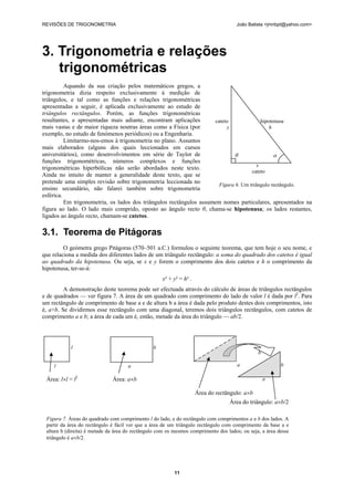REVISÕES DE TRIGONOMETRIA João Batista <jmnbpt@yahoo.com>
11
3. Trigonometria e relações
trigonométricas
Aquando da sua criação pelos matemáticos gregos, a
trigonometria dizia respeito exclusivamente à medição de
triângulos, e tal como as funções e relações trigonométricas
apresentadas a seguir, é aplicada exclusivamente ao estudo de
triângulos rectângulos. Porém, as funções trigonométricas
resultantes, e apresentadas mais adiante, encontram aplicações
mais vastas e de maior riqueza noutras áreas como a Física (por
exemplo, no estudo de fenómenos periódicos) ou a Engenharia.
Limitarmo-nos-emos à trigonometria no plano. Assuntos
mais elaborados (alguns dos quais leccionados em cursos
universitários), como desenvolvimentos em série de Taylor de
funções trigonométricas, números complexos e funções
trigonométricas hiperbólicas não serão abordados neste texto.
Ainda no intuito de manter a generalidade deste texto, que se
pretende uma simples revisão sobre trigonometria leccionada no
ensino secundário, não falarei também sobre trigonometria
esférica.
Em trigonometria, os lados dos triângulos rectângulos assumem nomes particulares, apresentados na
figura ao lado. O lado mais comprido, oposto ao ângulo recto θ, chama-se hipotenusa; os lados restantes,
ligados ao ângulo recto, chamam-se catetos.
3.1. Teorema de Pitágoras
O geómetra grego Pitágoras (570–501 a.C.) formulou o seguinte teorema, que tem hoje o seu nome, e
que relaciona a medida dos diferentes lados de um triângulo rectângulo: a soma do quadrado dos catetos é igual
ao quadrado da hipotenusa. Ou seja, se x e y forem o comprimento dos dois catetos e h o comprimento da
hipotenusa, ter-se-á:
x² + y² = h² .
A demonstração deste teorema pode ser efectuada através do cálculo de áreas de triângulos rectângulos
e de quadrados — ver figura 7. A área de um quadrado com comprimento do lado de valor l é dada por l2
. Para
um rectângulo de comprimento de base a e de altura b a área é dada pelo produto destes dois comprimentos, isto
é, a×b. Se dividirmos esse rectângulo com uma diagonal, teremos dois triângulos rectângulos, com catetos de
comprimento a e b; a área de cada um é, então, metade da área do triângulo — ab/2.
cateto hipotenusa
y h
θ α
x
cateto
Figura 6. Um triângulo rectângulo.
l b
l a
Área: l×l = l2
Área: a×b
b
a b
a
Área do rectângulo: a×b
Área do triângulo: a×b/2
Figura 7. Áreas do quadrado com comprimento l do lado, e do rectângulo com comprimentos a e b dos lados. A
partir da área do rectângulo é fácil ver que a área de um triângulo rectângulo com comprimento da base a e
altura b (direita) é metade da área do rectângulo com os mesmos comprimento dos lados; ou seja, a área desse
triângulo é a×b/2.
 