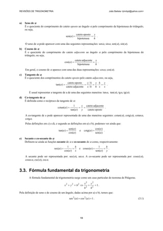 REVISÕES DE TRIGONOMETRIA João Batista <jmnbpt@yahoo.com>
13
a) Seno de α
É o quociente do comprimento do cateto oposto ao ângulo α pelo comprimento da hipotenusa do triângulo,
ou seja,
h
y
==
hipotenusa
opostocateto
)sen(α .
O seno de α pode aparecer com uma das seguintes representações: senα, sinα, sen(α), sin(α).
b) Coseno de α
É o quociente do comprimento do cateto adjacente ao ângulo α pelo comprimento da hipotenusa do
triângulo, ou seja,
h
x
==
hipotenusa
adjacentecateto
)cos(α .
Em geral, o coseno de α aparece com uma das duas representações: cosα, cos(α).
c) Tangente de α
É o quociente dos comprimentos do cateto oposto pelo cateto adjacente, ou seja,
x
y
x
h
h
y
hx
hy
=⋅===
/
/
adjacentecateto
opostocateto
)tan(α .
É usual representar a tangente de a de uma das seguintes maneiras: tanα, tan(α), tgα, tg(α).
d) Co-tangente de α
É definida como o recíproco da tangente de α:
opostocateto
adjacentecateto
)tan(
1
)cotan( ===
y
x
α
α .
A co-tangente de a pode aparecer representada de uma das maneiras seguintes: cotan(α), cotg(α), cotanα,
cotgα.
Pelas definições em c) e d), e segundo as definições em a) e b), podemos ver ainda que:
)cos(
)sen(
)tan(
α
α
α = e
)sen(
)cos(
)cotg(
α
α
α = .
e) Secante e co-secante de α
Definem-se ainda as funções secante de α e co-secante de α como, respectivamente:
x
h
==
)cos(
1
)sec(
α
α e
y
h
==
)sen(
1
)cosec(
α
α .
A secante pode ser representada por: sec(α), secα. A co-secante pode ser representada por: cosec(α),
cosecα, csc(α), cscα.
3.3. Fórmula fundamental da trigonometria
A fórmula fundamental da trigonometria surge como um caso particular do teorema de Pitágoras.
1
2
2
2
2
222
=+⇔=+
h
y
h
x
hyx .
Pela definição de seno e de coseno de um ângulo, dadas acima por a) e b), temos que:
1)(cos)(sen 22
=+ αα . (3.1)
 