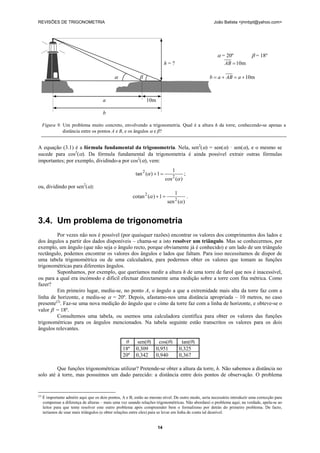 REVISÕES DE TRIGONOMETRIA João Batista <jmnbpt@yahoo.com>
14
A equação (3.1) é a fórmula fundamental da trigonometria. Nela, sen2
(α) = sen(α) · sen(α), e o mesmo se
sucede para cos2
(α). Da fórmula fundamental da trigonometria é ainda possível extrair outras fórmulas
importantes; por exemplo, dividindo-a por cos2
(α), vem:
)(cos
1
1)(tan
2
2
α
α =+ ;
ou, dividindo por sen2
(α):
)(sen
1
1)(cotan
2
2
α
α =+ .
3.4. Um problema de trigonometria
Por vezes não nos é possível (por quaisquer razões) encontrar os valores dos comprimentos dos lados e
dos ângulos a partir dos dados disponíveis – chama-se a isto resolver um triângulo. Mas se conhecermos, por
exemplo, um ângulo (que não seja o ângulo recto, porque obviamente já é conhecido) e um lado de um triângulo
rectângulo, podemos encontrar os valores dos ângulos e lados que faltam. Para isso necessitamos de dispor de
uma tabela trigonométrica ou de uma calculadora, para podermos obter os valores que tomam as funções
trigonométricas para diferentes ângulos.
Suponhamos, por exemplo, que queríamos medir a altura h de uma torre de farol que nos é inacessível,
ou para a qual era incómodo e difícil efectuar directamente uma medição sobre a torre com fita métrica. Como
fazer?
Em primeiro lugar, mediu-se, no ponto A, o ângulo a que a extremidade mais alta da torre faz com a
linha de horizonte, e mediu-se α = 20º. Depois, afastamo-nos uma distância apropriada – 10 metros, no caso
presente(2)
. Faz-se uma nova medição do ângulo que o cimo da torre faz com a linha de horizonte, e obteve-se o
valor β = 18º.
Consultemos uma tabela, ou usemos uma calculadora científica para obter os valores das funções
trigonométricas para os ângulos mencionados. Na tabela seguinte estão transcritos os valores para os dois
ângulos relevantes.
θ sen(θ) cos(θ) tan(θ)
18º 0,309 0,951 0,325
20º 0,342 0,940 0,367
Que funções trigonométricas utilizar? Pretende-se obter a altura da torre, h. Não sabemos a distância no
solo até à torre, mas possuímos um dado parecido: a distância entre dois pontos de observação. O problema
(2)
É importante admitir aqui que os dois pontos, A e B, estão ao mesmo nível. De outro modo, seria necessário introduzir uma correcção para
compensar a diferença de alturas – mais uma vez usando relações trigonométricas. Não abordarei o problema aqui; na verdade, apela-se ao
leitor para que tente resolver este outro problema após compreender bem o formalismo por detrás do primeiro problema. De facto,
teríamos de usar mais triângulos (e obter relações entre eles) para se levar em linha de conta tal desnível.
α = 20º β = 18º
h = ? m10=AB
α β m10+=+= aABab
A B
a 10m
b
Figura 9. Um problema muito concreto, envolvendo a trigonometria. Qual é a altura h da torre, conhecendo-se apenas a
distância entre os pontos A e B, e os ângulos α e β?
 