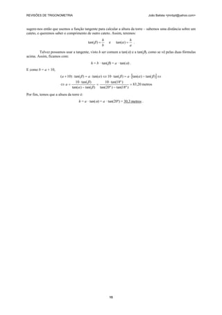 REVISÕES DE TRIGONOMETRIA João Batista <jmnbpt@yahoo.com>
15
sugere-nos então que usemos a função tangente para calcular a altura da torre – sabemos uma distância sobre um
cateto, e queremos saber o comprimento de outro cateto. Assim, teremos:
b
h
=)tan(β e
a
h
=)tan(α .
Talvez possamos usar a tangente, visto h ser comum a tan(α) e a tan(β), como se vê pelas duas fórmulas
acima. Assim, ficamos com:
h = b · tan(β) = a · tan(α) .
E como b = a + 10,
[ ]
metros83,20
)º18tan()º20tan(
)º18tan(10
)tan()tan(
)tan(10
)tan()tan()tan(10)tan()tan()10(
=
−
⋅
=
−
⋅
=⇔
⇔−⋅=⋅⇔⋅=⋅+
βα
β
βαβαβ
a
aaa
Por fim, temos que a altura da torre é:
h = a · tan(α) = a · tan(20º) = 30,3 metros .
 