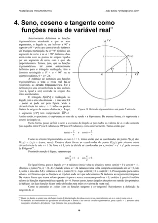 REVISÕES DE TRIGONOMETRIA João Batista <jmnbpt@yahoo.com>
16
4. Seno, coseno e tangente como
funções reais de variável real
(3)
Anteriormente definimos as funções
trigonométricas atendendo a que os seus
argumentos, o ângulo α, era inferior a 90º e
superior a 0º – pois caso contrário não teríamos
um triângulo rectângulo. Se α = 0º, teríamos um
segmento de recta, e se α = 90º, teríamos duas
semi-rectas com os pontos de origem ligados
por um segmento de recta, com o qual são
perpendiculares. Temos, pois, que as funções
trigonométricas, tal como anteriormente
definidas para o triângulo rectângulo, têm o
domínio restringido a 0º < α < 90º, ou se
usarmos radianos, 0 < α < 2π.
A extensão do domínios das funções
trigonométricas a toda a recta real faz-se
recorrendo ao círculo trigonométrico. Ele é
definido por uma circunferência de raio unitário
(isto é, igual a um) centrada na origem dos
eixos coordenados.
O triângulo Δ[OPx] é rectângulo no
ângulo com o eixo das abcissas – o eixo dos XX
– como se pode ver pela figura. Visto a
circunferência ter raio r = 1, todos os pontos
distam da origem da mesma distância, r. Logo,
o segmento [OP] tem comprimento 1=OP .
Assim sendo, o quociente y/r representa o seno de α, sendo r a hipotenusa. Da mesma forma, x/r representa o
coseno do ângulo α.
Desta forma, posso definir o seno e o coseno do ângulo α para todos os valores de α, e não somente
para aqueles entre 0º (ou 0 radianos) e 90º (ou π/2 radianos), como anteriormente. Temos então que:
r
y
=αsen e
r
x
=αcos .
Como no círculo trigonométrico o raio é r = 1, temos então que as coordenadas do ponto P(x,y) são:
P(x,y) = (x,y) = (cosα, senα). Escrevo desta forma as coordenadas do ponto P(x,y) pois situa-se numa
circunferência de raio r = 1. Se fosse r ≠ 1, teria de dividir as coordenadas por r, sendo r2
= x2
+ y2
, pelo teorema
de Pitágoras(4)
.
Prestando atenção à figura, veremos que
1
2
sen =
π
e 0
2
cos =
π
.
De igual forma, para o ângulo α = π radianos (meia-volta no círculo), temos sen(π) = 0 e cos(π) = –1,
obtemos o ponto P(x,y) = (0,–1). Quando temos α = 2π radianos (uma volta completa começando em α = 0, isto
é, sobre o eixo dos XX), voltamos a ter o ponto (0,1) – logo sen(2π) = 0 e cos(2π) = 1. Prosseguindo para outros
valores, verificamos que as funηões se repetem cada vez que adicionamos 2π radianos ao argumento (ângulo).
Da mesma forma que temos valores possνveis para o seno e o coseno quando α > 0, também é possível atribuir
valores às funções trigonométricas quando α < 0. Nesses casos, temos ângulos descritos no sentido dos ponteiros
do relógio. As duas funções ficam então definidas para todos os valores da recta real.
Como se passarão as coisas com as funções tangente e co-tangente? Recordemos a definição de
tangente de α:
(3)
Daqui em diante, e sempre que não hajam riscos de interpretação duvidosa, escrever-se-á sen(α) como sen α, e cos(α) como cos α.
(4)
Na verdade, as coordenadas são geralmente divididas por r. Porém, e no caso do círculo trigonométrico, para o qual r = 1, portanto não é
necessário introduzir a divisão por r nas fórmulas para as coordenadas.
YY'
y P(x,y)
α
O x XX’
Figura 10. O círculo trigonométrico e um ponto P sobre ele.
 