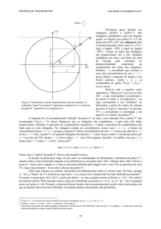 REVISÕES DE TRIGONOMETRIA João Batista <jmnbpt@yahoo.com>
17
x
y
=αtan .
Prestemos agora atenção aos
triângulos Δ[OPx] e Δ[OP’x’]. São
triângulos semelhantes, com três ângulos
iguais: os ângulos nos pontos P’ e P são
iguais pois OP e OP’ são colineares (têm
a mesma direcção), bem como Px e P’x’;
logo o ângulo <OPx é igual ao ângulo
<OP’x’. Assim, os lados dos triângulos
são proporcionais um a um, bastando
multiplicar em cima e em baixo do sinal
de fracção pela constante de
proporcionalidade respeitante ao
comprimento dos lados dos triângulos.
Portanto – e recordando que estamos a
usar uma circunferência de raio r = 1 –
posso definir a tangente do ângulo α da
forma anterior, sendo x e y as
coordenadas do ponto P(x,y) = (x,y) =
(cosα, senα).
Pode-se usar o seguinte como
mnemónica. “Marca-se” cosα no eixo dos
XX – o que corresponde à coordenada x
do ponto P sobre a circunferência – ou
seja, corresponde à sua “distância” na
horizontal, a partir do centro do sistema
de eixos. O senα é “marcado” no eixo dos
YY, e corresponde à coordenada y do
ponto P, ou “altura” do ponto P(5)
.
A tangente de α é assinalada pela “altitude” do ponto P’, ou seja, a sua ordenada. Ora, o ponto P’ tem
coordenadas P’(x,y) = (1, tanα). Repare-se que os triângulos são semelhantes, e para mais têm lados
proporcionais. Portanto, o quociente de comprimentos mantém-se – é igual o quociente de comprimentos dos
lados para os dois triângulos. No triângulo contido na circunferência, temos tanα = y / x , e dentro da
circunferência temos –1 < x < 1 porque os pontos P sobre a circunferência de raio r = 1 nunca vão além de x = 1
ou de x = –1. Ora, o ponto P’ no segundo triângulo tem abcissa x = 1 pois situa-se sobre a vertical que passa por
x = 1 no eixo dos XX. Sendo x = 1, temos então y = x · tanα. Para ângulos “grandes”, ou melhor, tais que y > x,
temos tanα > 1. Como x = 1 em P’, temos que(6)
:
1tan1tan1tan >⋅=⇒>⋅⇒> ααα xyx .
Nesse caso, a “altura” do ponto P’ dá-nos uma medida de tanα.
O mesmo se passa para cotgα. O seu valor vai corresponder ao afastamento, à distância do ponto P’’,
situado sobre o traço horizontal tangente à circunferência no seu ponto mais “alto”. Quanto mais “alto” estiver o
ponto P’, maior será o ângulo α, e mais a semi-recta definida pelo ângulo com o eixo XX se aproxima do eixo
YY, logo cotgα diminui – bem como a abcissa do ponto P’’.
Estas duas funções, no entanto, não podem ser definidas para todos os valores reais. De facto, quando
α = π/2, a “altura” de P’ é infinita (ou seja, tanα = ∞), e nesse caso a função não fica bem definida nesse ponto(7)
.
O mesmo se passa para 3π/2, 5π/2, e assim por diante – ou seja, qualquer ponto na forma α = π/2 + kπ, sendo k
um número inteiro. Pelas mesmas razões cotgα fica indefinida nos pontos α = 0, α = π, α = 2π – isto é, qualquer
ponto na forma α = kπ. Portanto, o domνnio destas funηões deve necessariamente excluir todos estes pontos em
que as funções não ficam bem definidas; os restantes pontos, obviamente, são permitidos.
(5)
O raio é r = 1. Se assim não fosse, teríamos de recorrer à definição: sen α = y / r, e cos α = x / r.
(6)
Temos x · tanα > 1, e não x · tanα > x, porque x=1 no ponto P’.
(7)
Além disso os limites da função tangente à esquerda e à direita de π/2 são diferentes: antes de π/2 é +8 e depois é –8, pelo que existe uma
descontinuidade que torna a função indefinida nesse ponto.
YY'
P''
P P'
y
α
O x XX'
x'
Figura 9. Novamente o círculo trigonométrico (de raio unitário). A
ordenada (“altura”) do ponto P’ representa a tangente de α, e a abcissa
do ponto P’’ representa a co-tangente de α.
 