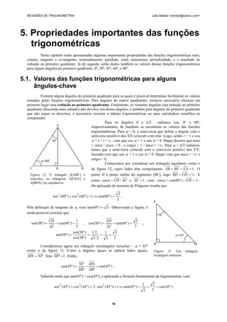 REVISÕES DE TRIGONOMETRIA João Batista <jmnbpt@yahoo.com>
18
5. Propriedades importantes das funções
trigonométricas
Neste capítulo serão apresentadas algumas importantes propriedades das funções trigonométricas seno,
coseno, tangente e co-tangente, nomeadamente: paridade, sinal, monotonia, periodicidade, e o resultado de
redução ao primeiro quadrante. Já de seguida, serão dados também os valores dessas funções trigonométricas
para alguns ângulos do primeiro quadrante: 0º, 30º, 45º, 60º, e 90º.
5.1. Valores das funções trigonométricas para alguns
ângulos-chave
Existem alguns ângulos do primeiro quadrante para os quais é possível determinar facilmente os valores
tomados pelas funções trigonométricas. Para ângulos de outros quadrantes, torna-se necessário efectuar em
primeiro lugar uma redução ao primeiro quadrante. Finalmente, os restantes ângulos cuja redução ao primeiro
quadrante (discutida mais adiante) não devolve um destes ângulos, e também para ângulos do primeiro quadrante
que não sejam os descritos, é necessário recorrer a tabelas trigonométricas ou uma calculadora científica ou
computador.
Para os ângulos 0 e π/2 radianos (ou, 0º e 90º,
respectivamente), de imediato se encontram os valores das funções
trigonométricas. Para α = 0, a semi-recta que define o ângulo com o
semi-eixo positivo dos XX coincide com este. Logo, sendo r = 1 e cos
α = x / r = x , vem que cos α = 1 e sen α = 0. Daqui decorre que tanα
= senα / cosα = 0 , e cotgα = 1 / tanα = +∞. Para α = π/2 radianos,
temos que a semi-recta coincide com o semi-eixo positivo dos YY,
fazendo com que sen α = 1 e cos α = 0. Daqui vem que tanα = +∞ e
cotgα = 0.
Comecemos por considerar um triângulo equilátero como o
da figura 12, cujos lados têm comprimento 1=== CABCAB . O
ponto H é ponto médio do segmento [BC], logo ½== CHBH . E
como ACCH /cos =α e 1=AC , vem: ½)º60cos(cos === CHα .
Da aplicação do teorema de Pitágoras resulta que:
2
3
)º60sen(1)º60(cos)º60(sen 22
=⇒=+ .
Pela definição de tangente de α, vem: 3)º60tan( = . Observando a figura, é
ainda possível concluir que:
2
1
)º60cos()º30sen( ===
AC
CH
,
2
3
)º60sen()º30cos( ===
AC
AH
,
3
3
3
1
23
21
)º30cos(
)º30sen(
)º30tan( ==== .
Consideremos agora um triângulo (rectângulo) isósceles – α = 45º
como o da figura 13. Como a ângulos iguais se opõem lados iguais,
NPMN = . Seja 1=MP . Então,
)º45cos()º45sen( ===
MP
MN
MP
NP
.
Sabendo então que sen(45º) = cos(45º), e aplicando a fórmula fundamental da trigonometria, vem:
)º45cos(
2
2
2
1
)º45sen(1)º45(sen2)º45(cos)º45(sen 222
===⇒=⋅=+
A
30º
α=60º
C H B
Figura 12. O triângulo Δ[ABC] é
isósceles; os triângulos Δ[CHA] e
Δ[BHA] sγo equiláteros.
P
α
α=45º
N M
Figura 13. Um triângulo
rectângulo isósceles.
 