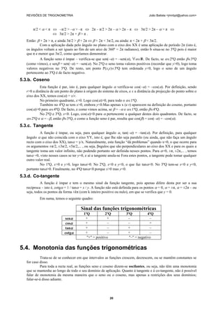 REVISÕES DE TRIGONOMETRIA João Batista <jmnbpt@yahoo.com>
20
π/2 < α < π ⇔ –π/2 > –α > –π ⇔ 2π – π/2 > 2π – α > 2π – π ⇔ 3π/2 > 2π – α > π ⇔
⇔ 3π/2 > 2π + β > π .
Então: β + 2π > π, e ainda 3π/2 > β + 2π ⇔ β + 2π < 3π/2, ou ainda: π < 2π + β < 3π/2.
Com a aplicação dada pelo ângulo no plano com o eixo dos XX é uma aplicação de período 2π (isto é,
os ângulos voltam a ser iguais ao fim de um arco de 360º = 2π radianos), então b situa-se no 3ºQ pois é maior
que π e menor que 3π/2, como queríamos demonstrar.
A função seno é ímpar – verifica-se que sen(–α) = –sen(α), ∀α∈IR. De facto, se α∈2ºQ então β∈3ºQ
(como vimos), e senβ = sen(–α) = –sen(α). No 2ºQ o seno toma valores positivos (recordar que y>0), logo toma
valores negativos no 3ºQ. De resto, um ponto P(x,y)∈3ºQ tem ordenada y<0, logo o seno de um ângulo
pertencente ao 3ºQ é de facto negativo.
5.3.b. Coseno
Esta função é par, isto é, para qualquer ângulo α verifica-se cos(–α) = –cos(α). Por definição, sendo
r>0 a distância de um ponto do plano à origem do sistema de eixos, e x a distância da projecção do ponto sobre o
eixo dos XX, temos cos(α) = x/r.
No primeiro quadrante, x>0. Logo cos(α)>0, para todo o α∈1ºQ.
Também no 4ºQ se tem x>0, embora y<0.Mas apenas x (e r) aparecem na definição do coseno, portanto
cos(α)>0 para α∈4ºQ. De facto, e como vimos acima, se β = –α e α∈1ºQ, então β∈4ºQ.
No 2ºQ e 3ºQ, x<0. Logo, cos(α)<0 para α pertencente a qualquer destes dois quadrantes. De facto, se
α∈2ºQ e α = –β, então β∈3ºQ, e como a função seno é par, resulta que cos(β) = cos(–α) = –cos(α).
5.3.c. Tangente
A função é ímpar, ou seja, para qualquer ângulo α, tan(–α) = –tan(α). Por definição, para qualquer
ângulo α que não coincida com o eixo YY, isto é, que lhe não seja paralelo (ou ainda, que não faça um ângulo
recto com o eixo dos XX), tanα = y/x. Naturalmente, esta função “dá problemas” quando x=0, o que ocorre para
os argumentos ±π/2, ±3π/2, ±5π/2,... , ou seja, βngulos que são perpendiculares ao eixo dos XX e para os quais a
tangente toma um valor infinito, não podendo portanto ser definida nesses pontos. Para α=0, ±π, ±2π,... , temos
tanα =0, visto nesses casos se ter y=0, e aí a tangente anula-se Fora estes pontos, a tangente pode tomar qualquer
outro valor real.
No 1ºQ, x>0 e y>0, logo tanα>0. No 2ºQ, x<0 e y<0, o que faz tanα<0. No 3ºQ tem-se x<0 e y<0,
portanto tanα>0. Finalmente, no 4ºQ tanα<0 porque x>0 mas y<0.
5.3.d. Co-tangente
A função é ímpar e tem o mesmo sinal da função tangente, pois apenas difere desta por ser a sua
recíproca – isto é, cotgα = 1 / tanα = x / y. A função não está definida para os pontos α = 0, α = ±π, α = ±2π – ou
seja, todos os pontos da forma ±kπ (com k inteiro positivo ou nulo), em que se verifica que y = 0.
Em suma, temos o seguinte quadro:
Sinal das funções trigonométricas
1ºQ 2ºQ 3ºQ 4ºQ
senα + + – –
cosα + – – +
tanα + – + –
cotgα + – + –
"+" = positivo "–" = negativo
5.4. Monotonia das funções trigonométricas
Trata-se de se conhecer em que intervalos as funções crescem, decrescem, ou se mantêm constantes se
for caso disso.
Para toda a recta real, as funções seno e coseno dizem-se oscilantes, ou seja, não têm uma monotonia
que se mantenha ao longo de todo o seu domínio de aplicação. Quanto à tangente e à co-tangente, não é possível
falar de monotonia da mesma maneira que o seno ou o coseno, mas apenas a restrições dos seus domínios;
falar-se-á disso adiante.
 