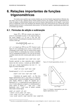 REVISÕES DE TRIGONOMETRIA João Batista <jmnbpt@yahoo.com>
27
6. Relações importantes de funções
trigonométricas
Em muitos casos sucede-se que ocorram relações que envolvam funções trigonométricas diferentes das
que temos visto até aqui. Algumas dessas relações podem envolver, por exemplo, funções trigonométricas de
somas de ângulos, ou determinadas funções que envolvem funções trigonométricas de um ângulo, e cuja escrita
pode ser simplificada. Nesta curta introdução não adiantarei muito mais, porém deixarei que a leitura das secções
seguintes permita ao leitor o esclarecimento destes pontos. No final deste capítulo é apresentada uma tabela com
os resultados aqui obtidos.
6.1. Fórmulas de adição e subtracção
Sejam OA e OB dois vectores com origem no
ponto O e extremidade no ponto A e B, respectivamente, e
que fazem ângulos α e β com o eixo dos XX,
respectivamente. Pela definição de produto interno de dois
vectores, temos que
)cos( αβ −⋅⋅=• OBOAOBOA ,
e β – α é o ângulo que OB faz com OA . O ponto A, pela
figura 23, tem coordenadas (cosα, senα), e o ponto B tem
coordenadas (cosβ, senβ). Visto os vectores terem origem
no ponto O(0,0), as coordenadas dos vectores coincidirão
com as coordenadas dos pontos A e B. com isto em mente,
o produto interno dos dois vectores pode ainda ser escrito
como:
(cosα, senα) · (cosβ, senβ) = cosα · senβ + senα · cosβ
Fazendo equivaler as duas expressões para o produto
interno dos dois vectores, e notando que 1== OBOA
(visto que o círculo trigonométrico tem raio r=1 – ver
figura 19), temos finalmente:
cos(β + α) = cosα · cosβ + senα · senβ.
Fazendo agora β – α = β + (–α), vem ainda(10)
:
cos(β + (–α)) = cosα · cosβ – senα · senβ.
Calculemos de seguida sen(β – α). Para dois
ângulo suplementares (isto é, cuja soma é π/2 radianos),
verifica-se que o seno de um ângulo é igual ao coseno do
outro ângulo. Observe a figura 24: supondo que a
hipotenusa é h=1, o comprimento do cateto adjacente a α é
cosα. O cateto adjacente ao ângulo α é simultaneamente o
cateto oposto ao ângulo β – logo, cosα = senβ.
Igualmente, senα = cosβ, como se poderá constatar
observando a mesma figura.
sen(β – α) = cos[π/2 – (β – α)] =
= cos(π/2 – β +α) = cos[α – (β – π/2)] =
= cosα · cos(β – π/2) + senα · sen(β – π/2) =
= cosα · [cosβ · cos(π/2) + senβ · sen(π/2)] + senα · sen(β–π/2).
(10)
Recorde-se as propriedades de paridade das funções seno e coseno do ângulo α: cos(-α) = cos(α) e sen(-α) = -sen(α).
YY
B
A
β α
O XX
Figura 23. Círculo trigonométrico, de raio r = 1.
β
h
senα =
= cosβ
α
cosα = senβ
Figura 24. Relações trigonométricas para dois
ângulos suplementares, α e β.
 