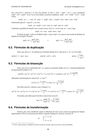 REVISÕES DE TRIGONOMETRIA João Batista <jmnbpt@yahoo.com>
28
Ora, cos(π/2)=0 e sen(π/2)=1. O seno tem período 2π (isto é, senθ = sen(θ + 2π) ), e por conseguinte
sen(β – π/2) = sen(β + 3π/2). Faz-se esta redução ao primeiro quadrante: sen(β – π/2) = sen(β + 3π/2) = –cosβ.
Assim,
sen(β + α) = ... = cosa · (0 · cosβ + 1 · senβ) + senα · (–cosβ) = cosα · senβ – senα · cosβ.
Substituindo agora β + α por β – (–α), vem:
sen(β – α) = sen(β + (–α)) = cos(–α) · senβ – sen(–α) · cosβ.
Lembrando a paridade das funções seno e coseno, temos: cos(–α) = cosα e sen(–α) = –senα. Logo,
sen(β – α) = cosα · senβ + senα · cosβ.
O cálculo de tg(β ± α) faz-se dividindo sen(β ± α) por cos(β ± α), como de resto resulta da definição de
tangente de um ângulo. Portanto,
αβ
αβ
αβ
tgtg1
tgtg
)tg(
⋅−
+
=+ e
αβ
αβ
αβ
tgtg1
tgtg
)tg(
⋅+
−
=− .
6.2. Fórmulas de duplicação
Neste caso, faz-se α = β e aplicam-se as fórmulas obtidas em 6.1 para arcos α + β = 2α. Fica então:
sen(2α) = 2 · senα · cosα cos(2α) = cos2
α – sen2
α
α
α
α
2
tg1
tg2
)2(
−
⋅
=tg .
6.3. Fórmulas de bissecção
Neste caso, faz-se a substituição 2β = α, e usam-se as fórmulas obtidas em 6.2, e a fórmula fundamental
da trigonometria (relação (3.1)).
2
)2cos(1
cos)2cos(1cos21cos2sencos)2cos( 22222 β
βββββββ
+
=⇔+=⇔−=−= .
Aplicando a transformação de variável 2β = α, vem(11)
:
2
cos1
)2/cos(
2
cos1
)2/(cos2 α
α
α
α
+
±=⇔
+
= .
Para obter sen(α/2), voltamos a usar a relação (3.1):
2
cos1
)2/sen(
2
cos1
)2/(sen1
2
cos1
)2/(sen1)2/(cos)2/(sen 2222 α
αα
α
ααα
−
±=⇔
−
=⇔=
+
+⇔=+
a
.
Novamente, para obter tg(α/2) divide-se sen(α/2) por cos(α/2):
α
α
α
α
α
cos1
cos1
)2/cos(
)2/sen(
)2/(
+
−
±==tg
6.4. Fórmulas de transformação
Interessa, por vezes, transformar somas ou diferenças de senos ou de cosenos em produtos de funções
trigonométricas. Para tal, comecemos por definir a seguinte mudança de variáveis, invertível, T:
a = α + β
T
b = α – β
(11)
O sinal ± aparece porque os quadrados de números simétricos são iguais, logo há que incluir as duas possibilidades.
 