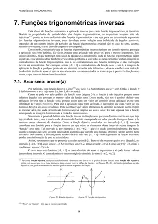 REVISÕES DE TRIGONOMETRIA João Batista <jmnbpt@yahoo.com>
30
7. Funções trigonométricas inversas
Esta classe de funções representa a aplicação inversa para cada função trigonométrica já discutida.
Devido às propriedades de periodicidade das funções trigonométricas, as respectivas inversas não são
injectivas(12)
quando se toma o domínio das funções trigonométricas – ou seja, para um determinado argumento
das funções trigonométricas inversas, estas devolvem como solução uma infinidade de ângulos possíveis,
separados de um número inteiro de períodos da função trigonométrica original (2π no caso do seno, coseno,
secante e co-secante, e π no caso da tangente e co-tangente).
Desse modo, é necessário que as funções trigonométricas inversas tenham um domínio restrito, para que
a aplicação seja bem definida. De facto, porque uma aplicação não pode ter, para o mesmo argumento, dois
valores distintos, há que restringir esta classe de aplicações a um domínio onde as funções trigonométricas sejam
injectivas. Esse domínio deve também ser escolhido por forma a que todos os seus elementos tenham imagem no
contradomínio da função trigonométrica, isto é, os contradomínios das funções restringida e não restringida
devem ser coincidentes. Por exemplo, sendo [–1; +1] o contradomínio da função seno – isto é, a imagem da
aplicação da função a qualquer ponto do seu domínio cai sobre este intervalo –, deve-se escolher uma restrição
do domínio da função seno tal que os seus elementos representem todos os valores que é possível a função seno
tomar, e que caem no intervalo referenciado.
7.1. Arco seno: arcsen(a)
Por definição, esta função devolve o arco(13)
cujo seno é a. Suponhamos que a = senθ. Então, o ângulo θ
é definido como o arco cujo seno é a, isto é, θ = arcsen(a).
Como se pode ver pelo gráfico da função seno (página 24), a função é não injectiva porque temos
infinitos ângulos que possuem o mesmo valor da função seno. Desse modo, não nos é possível definir uma
aplicação inversa para a função seno, porque assim para um valor do domínio dessa aplicação existe uma
infinidade de valores possíveis. Para que a aplicação fique bem definida, é necessário que cada valor do seu
domínio devolva um único resultado. Pode acontecer que vários elementos do domínio da função dêem origem
ao mesmo valor, mas cada elemento do domínio só pode originar um único valor. Tal não se passa para a função
seno quando se toma por domínio toda a recta dos números reais.
No entanto, é possível definir uma função inversa da função seno para um domínio restrito em que haja
injectividade, isto é, para o qual a cada elemento do domínio corresponda um valor que não é imagem desse, e de
nenhum outro, elemento do domínio. Como a função devolve resultados no intervalo [–1, +1], interessa
considerar um domínio para a função inversa em que todos os elementos desse intervalo sejam imagem da
“função” arco seno. Tal intervalo é, por exemplo, [–π/2, +π/2] – que é o usado convencionalmente. De facto,
usando a função arco seno de uma calculadora científica que suporte essa função, obtemos valores dentro deste
intervalo. Obviamente, a introdução de valores fora do intervalo [–1, +1] como argumento da função arco seno
produz uma informação de erro na calculadora.
Assim, suponhamos que se pretende calcular arcsen(1/2). Trata-se de procurar qual o arco (ângulo), no
intervalo [–π/2, +π/2], cujo seno é 1/2. Se tivermos senα=1/2, então arcsen(1/2)=α. Como sen(π/6)=1/2, então o
resultado é: arcsen(1/2)=π/6.
O arco seno tem domínio [–1, +1], o contradomínio do seno: o argumento a só pode tomar valores
dentro desse intervalo. O contradomínio é uma restrição do domínio do seno: [–π/2, +π/2].
(12)
Para uma função injectiva, qualquer recta horizontal r intersecta uma única vez o gráfico de uma função; numa função não injectiva,
existe pelo menos uma recta r que intersecta duas ou mais vezes o gráfico da função – ver figuras 23 e 24. As funções periódicas são não
injectivas, em geral em intervalos de medida igual ou maior ao período da função.
r
r
Figura 23. Função injectiva. Figura 24. Função não injectiva.
(13)
“Arco”, ou “ângulo” – têm aqui o mesmo significado.
 