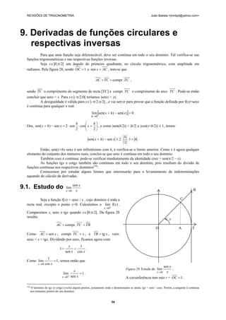 REVISÕES DE TRIGONOMETRIA João Batista <jmnbpt@yahoo.com>
34
9. Derivadas de funções circulares e
respectivas inversas
Para que uma função seja diferenciável, deve ser contínua em todo o seu domínio. Tal verifica-se nas
funções trigonométricas e nas respectivas funções inversas.
Seja x∈]0;π/2[ um ângulo do primeiro quadrante, no círculo trigonométrico, com amplitude em
radianos. Pela figura 28, sendo 1=OC e ACx =sen , tem-se que
68
TCTCAC compr.<< ,
sendo TC o comprimento do segmento de recta [TC] e
68
TCcompr. o comprimento do arco
68
TC . Pode-se então
concluir que senx < x. Para x∈]–π/2;0[ teríamos |senx| < |x|.
A desigualdade é válida para x∈]–π/2;π/2[ , e vai servir para provar que a função definida por f(x)=senx
é contínua para qualquer x real.
[ ] 0)sen()sen(lim
0
=−+
→
xhx
h
.
Ora, ⎟
⎠
⎞
⎜
⎝
⎛
+⋅⋅=−+
2
cos
2
sen2sen)sen(
h
x
h
xhx , e como |sen(h/2)| < |h/2| e |cos(x+h/2)| ≤ 1, temos:
h
h
xhx =⋅⋅≤−+ 1
2
2sen)sen( .
Então, sen(x+h)–senx é um infinitésimo com h, e verifica-se o limite anterior. Como x é agora qualquer
elemento do conjunto dos números reais, conclui-se que senx é contínua em todo o seu domínio.
Também cosx é contínua: pode-se verificar imediatamente da identidade cosx = sen(π/2 – x).
As funções tgx e cotgx também são contínuas em todo o seu domínio, pois resultam do divisão de
funções contínuas nos respectivos domínios(16)
.
Comecemos por estudar alguns limites que interessarão para o levantamento de indeterminações
aquando do cálculo de derivadas.
9.1. Estudo do x
x
x
sen
lim
0→
Seja a função f(x) = senx / x , cujo domínio é toda a
recta real, excepto o ponto x=0. Calculemos o )f(lim
0
x
x +
→
.
Comparemos x, senx e tgx quando x∈]0;π/2[. Da figura 28
resulta:
TBTCAC <<
68
compr.
Como xAC sen= , xTC =
68
compr. , e xTB tg= , vem:
senx < x < tgx. Dividindo por senx, ficamos agora com:
xx
x
cos
1
sen
1 << .
Como 1
cos
1
lim
0
=
→ xx
, temos então que
1
sen
lim
0
=
+
→ x
x
x
.
(16)
O domínio de tgx (e cotgx) excluí alguns pontos, justamente onde o denominador se anula: tgx = senx / cosx. Porém, a tangente é contínua
nos restantes pontos do seu domínio.
Figura 28. Estudo do
x
x
x
sen
lim
0→
.
A circunferência tem raio r = 1=OC .
B
C
x
O A T
 