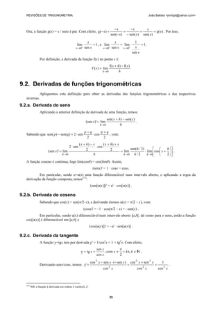 REVISÕES DE TRIGONOMETRIA João Batista <jmnbpt@yahoo.com>
35
Ora, a função g(x) = x / senx é par. Com efeito, )g(
)sen()sen()sen(
)g( x
x
x
x
x
x
x
x ==
−
−
=
−
−
=− . Por isso,
1
sen
lim
0
=
+
→ x
x
x
, e 1
sen
1
lim
sen
lim
00
==
++
→→
x
xx
x
xx
.
Por definição, a derivada da função f(x) no ponto x é:
h
xhx
x
h
)f()f(
lim)'(f
0
−+
=
→
9.2. Derivadas de funções trigonométricas
Apliquemos esta definição para obter as derivadas das funções trigonométricas e das respectivas
inversas.
9.2.a. Derivada do seno
Aplicando a anterior definição de derivada de uma função, temos:
h
xhx
x
h
)sen()sen(
lim)'(sen
0
−+
=
→
.
Sabendo que
2
cos
2
sen2)sen()sen(
qpqp
qp
+
⋅
−
⋅=− , vem:
⎥
⎦
⎤
⎢
⎣
⎡
⎟
⎠
⎞
⎜
⎝
⎛
+⋅=
++
⋅
−+
⋅
=
→→→ 2
coslim
2/
)2/sen(
lim2
)(
cos
2
)(
sen2
lim)'(sen
000
h
x
h
h
h
xhxxhx
x
hhh
.
A função coseno é contínua, logo lim(cosθ) = cos(limθ). Assim,
(senx)' = 1 · cosx = cosx.
Em particular, sendo u=u(x) uma função diferenciável num intervalo aberto, e aplicando a regra da
derivação da função composta, temos(17)
:
(sen[u(x)])' = u' · cos[u(x)] .
9.2.b. Derivada do coseno
Sabendo que cos(x) = sen(π/2–x), e derivando (temos u(x) = π/2 – x), vem:
(cosx)' = –1 · cos(π/2 – x) = –sen(x) .
Em particular, sendo u(x) diferenciável num intervalo aberto ]a,b[, tal como para o seno, então a função
cos[u(x)] é diferenciável em ]a,b[ e
(cos[u(x)])' = –u' · sen[u(x)] .
9.2.c. Derivada da tangente
A função y=tgx tem por derivada y' = 1/cos2
x = 1 + tg2
x. Com efeito,
NI,
2
com,
cos
sen
tgy ∈π+
π
≠== kkx
x
x
x .
Derivando senx/cosx, temos:
xx
xx
x
xxx
22
22
2
2
cos
1
cos
sencos
cos
)sen(sencos
y' =
+
=
−⋅−
= .
(17)
NB: a função é derivada em ordem à variável, x!
 