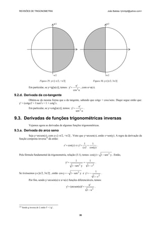 REVISÕES DE TRIGONOMETRIA João Batista <jmnbpt@yahoo.com>
36
Em particular, se y=tg[u(x)], temos:
ucos
u'
y'
2
= , com u=u(x).
9.2.d. Derivada da co-tangente
Obtém-se da mesma forma que a da tangente, sabendo que cotgx = cosx/senx. Daqui segue então que:
y' = (cotgx)' = 1/sen2
x = 1 + cotg2
x.
Em particular, se y=cotg[u(x)], temos:
usen
u'
y'
2
= .
9.3. Derivadas de funções trigonométricas inversas
Vejamos agora as derivadas de algumas funções trigonométricas.
9.3.a. Derivada do arco seno
Seja y=arcsen(x), com y∈]–π/2, +π/2[ . Visto que y=arcsen(x), então x=sen(y). A regra da derivação da
função composta inversa18
dá então:
cos(y)
1
)'(
1
y'cos(y)' ==⇒=
x
x .
Pela fórmula fundamental da trigonometria, relação (3.1), temos ysen1cos(y) 2
−= . Então,
22
1
1
ysen1
1
y'
x−
=
−
= .
Se tivéssemos y∈]π/2, 3π/2[ , então ysen1ycos 2
−−= e
2
1
1
y'
x−
−= .
Por fim, sendo y=arcsen(u) e u=u(x) funções diferenciáveis, temos:
2
u1
u'
)'(arcsen(u)y'
−
== .
(18)
Sendo g inversa de f, então f' = 1/g' .
π/2
–π/2
Figura 29. y∈]–π/2, +π/2[
π/2
3π/2
Figura 30. y∈]π/2, 3π/2[
 