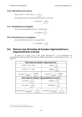 REVISÕES DE TRIGONOMETRIA João Batista <jmnbpt@yahoo.com>
37
9.3.b. Derivada do arco coseno
Seja y=arccosx ⇔ x=cosy. Então,
2
u1
1
y'
−
−= .
Em particular, sendo u=u(x) uma função diferenciável, e y=arccos(u),
2
u1
u'
)'(arccos(u)y'
−
−== .
9.3.c. Derivada do arco tangente
Seja u=u(x) uma função diferenciável, e y=arctg(u). Então,
2
u1
u'
'(arctg(u))y'
+
== .
9.3.d. Derivada do arco co-tangente
Seja u=u(x) função diferenciável, y=arccotg(u). Então,
2
u1
u'
))'(arccotg(uy'
+
−== .
9.4. Resumo das derivadas de funções trigonométricas e
trigonométricas inversas
Na tabela que se segue, u=u(x) é uma função diferenciável(19)
, e cujo contradomínio está
necessariamente contido no domínio das respectivas funções trigonométricas e trigonométricas inversas – ver
secção 7.5.
Derivadas de funções trigonométricas
(sen(u))' = u'(x) · cos(u)
ucos
u'
(tg(u))'
2
=
(cos(u))' = –u' · sen(u)
usen
u'
(cotg(u))'
2
=
usen
cos(u)u'
sen(u)
1
'(cosec(u))
2
'
⋅
−=⎟⎟
⎠
⎞
⎜⎜
⎝
⎛
=
ucos
sen(u)u'
cos(u)
1
(sec(u))'
2
'
⋅
=⎟⎟
⎠
⎞
⎜⎜
⎝
⎛
=
Derivadas de funções trigonométricas inversas
2
u1
u'
)'(arcsen(u)
−
=
2
u1
u'
'(arctg(u))
+
=
2
u1
u'
)'(arccos(u)
−
−=
2
u1
u'
))'(arccotg(u
+
−=
2
'
u1u
u'
arcsen(u)
1
u))'(arccosec(
−
−=⎟⎟
⎠
⎞
⎜⎜
⎝
⎛
=
2
'
u1u
u'
arccos(u)
1
)'(arcsec(u)
−
=⎟⎟
⎠
⎞
⎜⎜
⎝
⎛
=
(19)
Isto é, com derivada no seu domínio de aplicação.
 