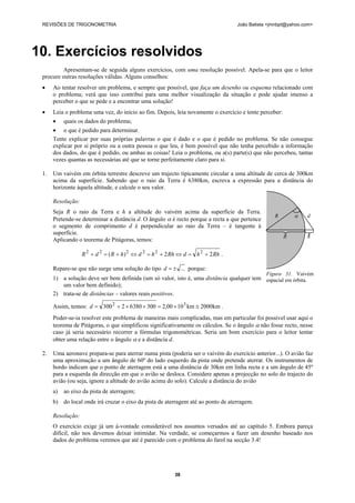 REVISÕES DE TRIGONOMETRIA João Batista <jmnbpt@yahoo.com>
38
10. Exercícios resolvidos
Apresentam-se de seguida alguns exercícios, com uma resolução possível. Apela-se para que o leitor
procure outras resoluções válidas. Alguns conselhos:
• Ao tentar resolver um problema, e sempre que possível, que faça um desenho ou esquema relacionado com
o problema; verá que isso contribui para uma melhor visualização da situação e pode ajudar imenso a
perceber o que se pede e a encontrar uma solução!
• Leia o problema uma vez, do início ao fim. Depois, leia novamente o exercício e tente perceber:
• quais os dados do problema;
• o que é pedido para determinar.
Tente explicar por suas próprias palavras o que é dado e o que é pedido no problema. Se não consegue
explicar por si próprio ou a outra pessoa o que leu, é bem possível que não tenha percebido a informação
dos dados, do que é pedido, ou ambas as coisas! Leia o problema, ou a(s) parte(s) que não percebeu, tantas
vezes quantas as necessárias até que se torne perfeitamente claro para si.
1. Um vaivém em órbita terrestre descreve um trajecto tipicamente circular a uma altitude de cerca de 300km
acima da superfície. Sabendo que o raio da Terra é 6380km, escreva a expressão para a distância do
horizonte àquela altitude, e calcule o seu valor.
Resolução:
Seja R o raio da Terra e h a altitude do vaivém acima da superfície da Terra.
Pretende-se determinar a distância d. O ângulo α é recto porque a recta a que pertence
o segmento de comprimento d é perpendicular ao raio da Terra – é tangente à
superfície.
Aplicando o teorema de Pitágoras, temos:
RhhdRhhdhRdR 22)( 222222
+=⇔+=⇔+=+ .
Repare-se que não surge uma solução do tipo ...±=d porque:
1) a solução deve ser bem definida (um só valor, isto é, uma distância qualquer tem
um valor bem definido);
2) trata-se de distâncias – valores reais positivos.
Assim, temos: km2000km1000,230063802300 32
≅×=××+=d .
Poder-se-ia resolver este problema de maneiras mais complicadas, mas em particular foi possível usar aqui o
teorema de Pitágoras, o que simplificou significativamente os cálculos. Se o ângulo α não fosse recto, nesse
caso já seria necessário recorrer a fórmulas trigonométricas. Seria um bom exercício para o leitor tentar
obter uma relação entre o ângulo α e a distância d.
2. Uma aeronave prepara-se para aterrar numa pista (poderia ser o vaivém do exercício anterior...). O avião faz
uma aproximação a um ângulo de 60º do lado esquerdo da pista onde pretende aterrar. Os instrumentos de
bordo indicam que o ponto de aterragem está a uma distância de 30km em linha recta e a um ângulo de 45º
para a esquerda da direcção em que o avião se desloca. Considere apenas a projecção no solo do trajecto do
avião (ou seja, ignore a altitude do avião acima do solo). Calcule a distância do avião
a) ao eixo da pista de aterragem;
b) do local onde irá cruzar o eixo da pista de aterragem até ao ponto de aterragem.
Resolução:
O exercício exige já um á-vontade considerável nos assuntos versados até ao capítulo 5. Embora pareça
difícil, não nos devemos deixar intimidar. Na verdade, se começarmos a fazer um desenho baseado nos
dados do problema veremos que até é parecido com o problema do farol na secção 3.4!
R α d
R h
Figura 31. Vaivém
espacial em órbita.
 