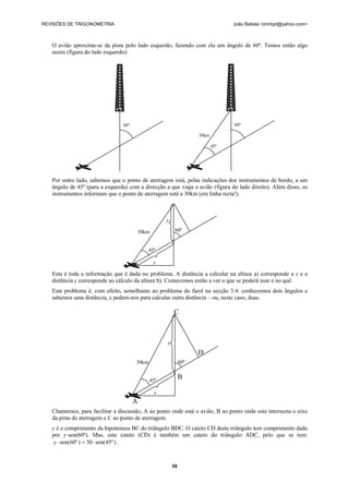 REVISÕES DE TRIGONOMETRIA João Batista <jmnbpt@yahoo.com>
39
O avião aproxima-se da pista pelo lado esquerdo, fazendo com ela um ângulo de 60º. Temos então algo
assim (figura do lado esquerdo):
Por outro lado, sabemos que o ponto de aterragem está, pelas indicações dos instrumentos de bordo, a um
ângulo de 45º (para a esquerda) com a direcção a que viaja o avião (figura do lado direito). Além disso, os
instrumentos informam que o ponto de aterragem está a 30km (em linha recta!).
Esta é toda a informação que é dada no problema. A distância a calcular na alínea a) corresponde a x e a
distância y corresponde ao cálculo da alínea b). Comecemos então a ver o que se poderá usar e no quê.
Este problema é, com efeito, semelhante ao problema do farol na secção 3.4: conhecemos dois ângulos e
sabemos uma distância, e pedem-nos para calcular outra distância – ou, neste caso, duas.
Chamemos, para facilitar a discussão, A ao ponto onde está o avião, B ao ponto onde este intersecta o eixo
da pista de aterragem e C ao ponto de aterragem.
y é o comprimento da hipotenusa BC do triângulo BDC. O cateto CD deste triângulo tem comprimento dado
por y·sen(60º). Mas, este cateto (CD) é também um cateto do triângulo ADC, pelo que se tem:
)º45sen(30)º60sen( ⋅=⋅y .
60º 60º
30km
45º
y
60º30km
45º
x
y
60º30km
45º
x
C
D
B
A
 