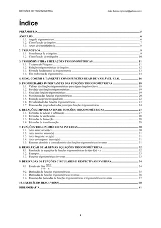 REVISÕES DE TRIGONOMETRIA João Batista <jmnbpt@yahoo.com>
4
Índice
PREÂMBULO....................................................................................................................................................... 5
ÂNGULOS............................................................................................................................................................. 6
1.1. Ângulo trigonométrico.............................................................................................................................. 6
1.2. Classificação de ângulos........................................................................................................................... 7
1.3. Arcos de circunferência ............................................................................................................................ 8
2. TRIÂNGULOS.................................................................................................................................................. 9
1.1. Semelhança de triângulos ......................................................................................................................... 9
1.2. Classificação de triângulos ..................................................................................................................... 10
3. TRIGONOMETRIA E RELAÇÕES TRIGONOMÉTRICAS................................................................... 11
1.1. Teorema de Pitágoras ............................................................................................................................. 11
1.2. Relações trigonométricas de ângulos...................................................................................................... 12
1.3. Fórmula fundamental da trigonometria .................................................................................................. 13
1.4. Um problema de trigonometria............................................................................................................... 14
4. SENO, COSENO E TANGENTE COMO FUNÇÕES REAIS DE VARIÁVEL REAL .......................... 16
5. PROPRIEDADES IMPORTANTES DAS FUNÇÕES TRIGONOMÉTRICAS...................................... 18
5.1. Valores das funções trigonométricas para alguns ângulos-chave........................................................... 18
1.2. Paridade das funções trigonométricas..................................................................................................... 19
1.3. Sinal das funções trigonométricas .......................................................................................................... 19
1.4. Monotonia das funções trigonométricas ................................................................................................. 20
1.5. Redução ao primeiro quadrante .............................................................................................................. 22
1.6. Periodicidade das funções trigonométricas............................................................................................. 23
1.7. Resumo das propriedades das principais funções trigonométricas ......................................................... 24
6. RELAÇÕES IMPORTANTES DE FUNÇÕES TRIGONOMÉTRICAS.................................................. 27
1.1. Fórmulas de adição e subtracção ............................................................................................................ 27
1.2. Fórmulas de duplicação .......................................................................................................................... 28
1.3. Fórmulas de bissecção ............................................................................................................................ 28
1.4. Fórmulas de transformação..................................................................................................................... 28
7. FUNÇÕES TRIGONOMÉTRICAS INVERSAS......................................................................................... 30
1.1. Arco seno: arcsen(a)............................................................................................................................... 30
1.2. Arco coseno: arccos(a) ........................................................................................................................... 31
1.3. Arco tangente: arctg(a)........................................................................................................................... 31
1.4. Arco co-tangente: arccotg(a) .................................................................................................................. 31
1.5. Resumo: domínio e contradomínio das funções trigonométricas inversas ............................................. 31
8. RESOLUÇÃO DE ALGUMAS EQUAÇÕES TRIGONOMÉTRICAS..................................................... 32
8.1. Resolução de equações de funções trigonométricas do tipo f(x) = y ...................................................... 32
1.2. Exemplo.................................................................................................................................................. 33
1.3. Funções trigonométricas inversas........................................................................................................... 33
9. DERIVADAS DE FUNÇÕES CIRCULARES E RESPECTIVAS INVERSAS........................................ 34
9.1. Estudo do
x
x
x
sen
lim
0→
.............................................................................................................................. 34
9.2. Derivadas de funções trigonométricas.................................................................................................... 35
1.3. Derivadas de funções trigonométricas inversas...................................................................................... 36
1.4. Resumo das derivadas de funções trigonométricas e trigonométricas inversas...................................... 37
10. EXERCÍCIOS RESOLVIDOS .................................................................................................................... 38
BIBLIOGRAFIA................................................................................................................................................. 41
 