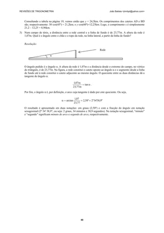 REVISÕES DE TRIGONOMETRIA João Batista <jmnbpt@yahoo.com>
40
Consultando a tabela na página 19, vemos então que y = 24,5km. Os comprimentos dos catetos AD e BD
são, respectivamente: 30·cos(45º) = 21,2km; e y·cos(60º)=12,25km. Logo, o comprimento x é simplesmente
21,2 – 12,25 = 8,96km.
3) Num campo de ténis, a distância entre a rede central e a linha de fundo é de 23,77m. A altura da rede é
1,07m. Qual é o ângulo entre o chão e o topo da rede, na linha lateral, a partir da linha de fundo?
Resolução:
O ângulo pedido é o ângulo α. A altura da rede é 1,07m e a distância desde o extremo do campo, no vértice
do triângulo, é de 23,77m. Na figura, a rede constitui o cateto oposto ao ângulo α e o segmento desde a linha
de fundo até à rede constitui o cateto adjacente ao mesmo ângulo. O quociente entre as duas distâncias dá a
tangente do ângulo α:
α= tan
m77,23
m07,1
.
Por fim, o ângulo α é, por definição, o arco cuja tangente é dado por este quociente. Ou seja,
"9,38'34º2º58,2
77,23
07,1
arctan ===α
O resultado é apresentado em duas notações: em graus (2,58º) e com a fracção do ângulo em notação
sexagesimal (2º 34' 38,9", ou seja: 2 graus, 34 minutos e 38,9 segundos). Na notação sexagesimal, “minuto”
e “segundo” significam minuto de arco e segundo de arco, respectivamente.
Rede
α
 