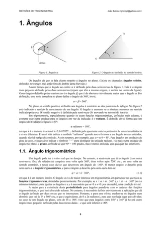 REVISÕES DE TRIGONOMETRIA João Batista <jmnbpt@yahoo.com>
6
1. Ângulos
Os ângulos de que se fala dizem respeito a ângulos no plano. (Existe os chamados ângulos sólidos,
definidos no espaço, mas estão fora do âmbito desta Revisão.)
Assim, temos que o ângulo ao centro α é definido pela duas semi-rectas da figura 1. Este é o ângulo
mais pequeno definido pelas duas semi-rectas (repare que têm a mesma origem, o vértice no centro da figura).
Outro ângulo definido pelas semi-rectas é o ângulo β, que é de abertura visivelmente maior que o ângulo α. Por
definição, uma volta completa no plano define o ângulo de 360º, isto é,
α + β = 360º .
No plano, o sentido positivo atribuído aos ângulos é contrário ao dos ponteiros do relógio. Na figura 2
está indicado o sentido de crescimento de um ângulo. O ângulo α aumenta se a abertura aumentar no sentido
indicado pela seta. O sentido negativo é definido pela semi-recta OA movendo-se no sentido horário.
Em trigonometria, especialmente quando se usam funções trigonométricas, definidas mais adiante, é
costume usar outra unidade para os ângulos em vez da indicada: é o radiano. É definido de tal forma que um
ângulo de π radianos é igual a 180º:
π radianos = 180º,
em que π é o número irracional π=3,1415927..., definido pelo quociente entre o perímetro de uma circunferência
e o seu diâmetro. É usual não indicar a unidade “radianos” quando nos referimos a um ângulo nestas unidades,
quando não há perigo de confusão. Assim teremos, por exemplo, que α = π/4 = 45º. Para ângulos em unidades de
grau de arco, é necessário indicar o símbolo " º " para distinguir da unidade radiano. Há mais outra unidade de
ângulo no plano, o grado, definida tal que 90º = 100 grados, mas é menos utilizada que qualquer das anteriores.
1.1. Ângulo trigonométrico
Um ângulo pode ter o valor real que se desejar. No entanto, a semi-recta que dá o ângulo (com outra
semi-recta, fixa, de referência) completa uma volta após 360º, duas voltas após 720º, etc., ou uma volta no
sentido contrário, e nesse caso diz-se que descreveu um ângulo de –360º. O menor ângulo α descrito pela
semi-recta é o ângulo trigonométrico, e para o ângulo ϕ descrito pela semi-recta tem-se:
ϕ = α + k · 360º, (1.1)
em que k é um número inteiro. O ângulo α é o de maior interesse em trigonometria, em particular no que toca às
funções trigonométricas, abordadas posteriormente. Por exemplo, se x = α + m · 360º e y = α + n · 360º (m e n
números inteiros), para igualar os ângulos x e y é necessário que m=0 e n=0 (por exemplo), uma condição trivial.
A razão para a existência desta periodicidade para ângulos prende-se com o carácter das funções
trigonométricas, o qual será discutido adiante. No entanto, é necessário definir univocamente a aplicação que dá
o ângulo definido por duas rectas que se intersectam. Portanto, e para esse efeito, medem-se os ângulos num
domínio que vai de 0º a 360º (ou, o que é equivalente, de 0 a 2π radianos), para que nγo haja lugar para dϊvidas;
no caso de um βngulo no plano, serα de 0Ί a 180º, visto que para ângulos entre 180º e 360º já haverá outro
ângulo mais pequeno definido pelas duas rectas dadas – e que será inferior a 180º.
Figura 1. Ângulo α. Figura 2. O ângulo α é definido no sentido horário.
β α
vértice
A
α
O
 