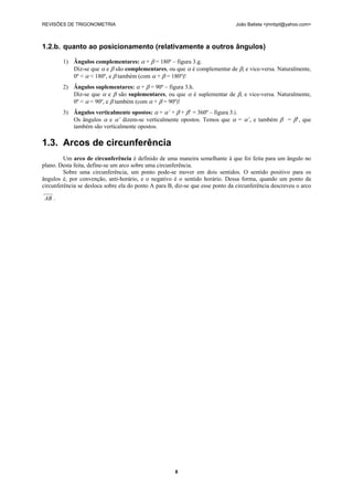 REVISÕES DE TRIGONOMETRIA João Batista <jmnbpt@yahoo.com>
8
1.2.b. quanto ao posicionamento (relativamente a outros ângulos)
1) Ângulos complementares: α + β = 180º – figura 3.g.
Diz-se que α e β são complementares, ou que α é complementar de β, e vice-versa. Naturalmente,
0º < α < 180º, e β também (com α + β = 180º)!
2) Ângulos suplementares: α + β = 90º – figura 3.h.
Diz-se que α e β são suplementares, ou que α é suplementar de β, e vice-versa. Naturalmente,
0º < α < 90º, e β também (com α + β = 90º)!
3) Ângulos verticalmente opostos: α + α’ + β + β’ = 360º – figura 3.i.
Os ângulos α e α’ dizem-se verticalmente opostos. Temos que α = α’, e também β = β’, que
também são verticalmente opostos.
1.3. Arcos de circunferência
Um arco de circunferência é definido de uma maneira semelhante à que foi feita para um ângulo no
plano. Desta feita, define-se um arco sobre uma circunferência.
Sobre uma circunferência, um ponto pode-se mover em dois sentidos. O sentido positivo para os
ângulos é, por convenção, anti-horário, e o negativo é o sentido horário. Dessa forma, quando um ponto da
circunferência se desloca sobre ela do ponto A para B, diz-se que esse ponto da circunferência descreveu o arco
68
AB .
 