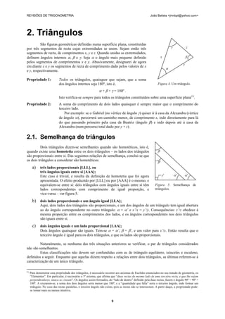 REVISÕES DE TRIGONOMETRIA João Batista <jmnbpt@yahoo.com>
9
2. Triângulos
São figuras geométricas definidas numa superfície plana, constituídas
por três segmentos de recta cujas extremidades se unem. Sejam então três
segmentos de recta, de comprimentos x, y e z. Quando unidas as extremidades,
definem ângulos internos α, β e γ. Seja α o ângulo mais pequeno definido
pelos segmentos de comprimentos x e y. Abusivamente, designarei de agora
em diante x e y os segmentos de recta de comprimento dado pelos valores de x
e y, respectivamente.
Propriedade 1: Todos os triângulos, quaisquer que sejam, que a soma
dos ângulos internos seja 180º, isto é,
α + β + γ = 180º .
Isto verifica-se sempre para todos os triângulos constituídos sobre uma superfície plana(1)
.
Propriedade 2: A soma do comprimento de dois lados quaisquer é sempre maior que o comprimento do
terceiro lado.
Por exemplo: se o Gabriel (no vértice de ângulo γ) quiser ir à casa da Alexandra (vértice
de ângulo α), percorrerá um caminho menor, de comprimento x, indo directamente para lá
do que passando primeiro pela casa da Beatriz (ângulo β) e indo depois até à casa da
Alexandra (num percurso total dado por y + z).
2.1. Semelhança de triângulos
Dois triângulos dizem-se semelhantes quando são homotéticos, isto é,
quando existe uma homotetia entre os dois triângulos – os lados dos triângulos
são proporcionais entre si. Das seguintes relações de semelhança, conclui-se que
os dois triângulos a considerar são homotéticos:
a) três lados proporcionais [LLL], ou
três ângulos iguais entre si [AAA];
Este caso é trivial, e resulta da definição de homotetia que foi agora
apresentada. O efeito produzido por [LLL] ou por [AAA] é o mesmo, e
equivalem-se entre si: dois triângulos com ângulos iguais entre si têm
lados correspondentes com comprimento de igual proporção, e
vice-versa – ver figura 5.
b) dois lados proporcionais e um ângulo igual [LLA];
Aqui, dois lados dos triângulos são proporcionais, e um dos ângulos de um triângulo tem igual abertura
ao do ângulo correspondente no outro triângulo: α = α’ e x’/x = y’/y. Consequências: z’/z obedece à
mesma proporção entre os comprimentos dos lados, e os ângulos correspondentes nos dois triângulos
são iguais entre si.
c) dois ângulos iguais e um lado proporcional [LAA];
Dois ângulos quaisquer são iguais. Tem-se α = α’, β = β’, e um valor para x’/x. Então resulta que o
terceiro ângulo é igual para os dois triângulos, e que os lados são proporcionais.
Naturalmente, se nenhuma das três situações anteriores se verificar, o par de triângulos considerados
não são semelhantes.
Estas classificações não devem ser confundidas com as de triângulo equilátero, isósceles e escaleno,
definidos a seguir. Enquanto que aquelas dizem respeito a relações entre dois triângulos, as últimas referem-se à
caracterização de um único triângulo.
(1)
Para demonstrar esta propriedade dos triângulos, é necessário recorrer aos axiomas de Euclides enunciados no seu tratado de geometria, os
“Elementos”. Em particular, é necessário o 5º axioma, que afirma que “duas rectas do mesmo lado de uma terceira recta, e que lhe sejam
perpendiculares, nunca se cruzam”. Os ângulos assim formados, do “lado de dentro” definido pela duas rectas, fazem o ângulo 90º + 90º =
180º. A cruzarem-se, a soma dos dois ângulos seria menor que 180º, e a “quantidade que falta” seria o terceiro ângulo, indo formar um
triângulo. No caso das rectas paralelas, o terceiro ângulo não existe, pois as rectas não se intersectam. A partir daqui, a propriedade pode-
se tornar mais ou menos intuitiva.
γ z
x β
y
α
Figura 4. Um triângulo.
β
β'
γ=γ' α' α'
Figura 5. Semelhança de
triângulos.
 