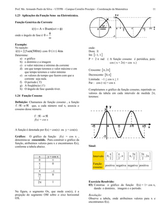 Prof. Me. Armando Paulo da Silva – UTFPR – Campus Cornélio Procópio – Coordenação da Matemática 11
1.23 Aplicações da Função Seno na Eletrotécnica.
Função Genérica da Corrente
)tsen(BA)t(i 
onde o ângulo de fase é



Exemplo:
Na equação:
)t500sen(5,2)t(i  com ms4t0 
Determine:
a) o gráfico
b) o domínio e a imagem
c) o valor máximo e mínimo da corrente
d) em que tempo teremos o valor máximo e em
que tempo teremos o valor mínimo
e) os valores do tempo que fazem com que a
corrente seja nula.
f) O período ( T)
g) A freqüência ( f )
h) O ângulo de fase quando tiver.
1.24 Função Cosseno
Definição: Chamamos de função cosseno , a função
:f que, a cada número real x, associa o
cosseno desse número.
:f
f(x) = cos x
A função é denotada por f(x) = cos(x) ou y = cos(x).
Gráfico: O gráfico da função f(x) = cos x ,
denomina-se cossenóide. Para construir o gráfico da
função, atribuímos valores para x e encontramos f(x),
conforme a tabela abaixo.
x y = cos x
0 1
2
 0
 1
2
3 0
2 1
Na figura, o segmento Ox, que mede cos(x), é a
projeção do segmento OM sobre o eixo horizontal
OX.
onde:
Dom:
Im:  1,1
P = 2 rad ( A função cosseno é periódica, pois:
cos ( x + 2) = cos x.)
Crescente:  ,2 
Decrescente:  0,
Limitada: 1 < cos x < 1
Par : cos (x) = cos x
Completamos o gráfico da função cosseno, repetindo os
valores da tabela em cada intervalo de medida 2,
teremos:
Sinal:
Intervalo 0,
2
 
  
,
2
 
 
 
3
,
2
 
 
 
3
,2
2
 
 
 
Função
cosseno
positiva negativa negativa positiva
Exercício Resolvido:
03) Construa o gráfico da função f(x) = 1+ cos x,
dando o domínio, imagem e o período.
Resolução:
Observe a tabela, onde atribuímos valores para x e
encontramos f(x).
 