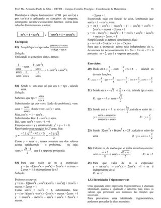 Prof. Me. Armando Paulo da Silva – UTFPR – Campus Cornélio Procópio – Coordenação da Matemática 18
Dividindo a relação fundamental nº 01 por sen2
(x) e
por cos2
(x) e aplicando os conceitos de tangente,
cotangente, secante e cossecante, teremos outras duas
relações fundamentais, a saber:
e
Exemplos:
01) Simplifique a expressão:
cossecx senx
cotgx secx


Solução:
Utilizando os conceitos vistos, temos:
2
2 2
1 1 sen x
senx
senx senx 1 sen x cos x
cosx 1 1
.
senx cosx senx


   
02) Sendo x um arco tal que cos x = tgx , calcule
senx.
Solução:
Sabemos que tgx =
senx
cosx
Substituindo tgx por cosx (dado do problema), vem:
cosx =
senx
cosx
donde vem: cos2
x = senx.
Mas, cos2
x = 1  sen2
x .
Substituindo, fica: 1  sen2
x = senx.
Daí, vem: sen2
x + senx 1 = 0
Fazendo senx = y e substituindo: y2
+ y  1 = 0.
Resolvendo esta equação do 2º grau, fica:
Como y = senx e , temos somente um dos valores
acima satisfazendo o problema, ou seja:
5 1
senx ,
2

 que é a resposta procurada.
03) Para que valor de m a expressão:
y = (m 1)(sen4
x  cos4
x) + 2cos2
x + m.cosx 
2.cosx + 1 é independente de x?
Solução:
Podemos escrever:
y = (m  1)[(sen2
x  cos2
x)(sen2
x + cos2
x)] + 2cos2
x +
mcosx  2cosx + 1
Como sen2
x + cos2
x = 1, substituindo, fica:
y = (m1)(sen2
x cos2
x) +2cos2
x + mcosx 2cosx +1
y = msen2
x  mcos2
x  sen2
x + cos2
x + 2cos2
x +
mcosx
 2cosx + 1
Escrevendo tudo em função de cosx, lembrando que
sen2
x = 1  cos2
x, vem:
y = m(1  cos2
x)  mcos2
x  (1  cos2
x) + cos2
x +
2cos2
x + mcosx  2cosx + 1
y = m  mcos2
x  mcos2
x  1 + cos2
x + cos2
x + 2cos2
x
+ mcosx  2cosx + 1
Simplificando os termos semelhantes, fica:
y = m + (4  2m)cos2
x + (m  2)cosx
Para que a expressão acima seja independente de x,
deveremos ter necessariamente 4  2m = 0 e m  2 = 0
portanto: m = 2, que é a resposta procurada.
Exercícios:
20) Dado
3
sen x
5
 , com x
2

   , calcule as
demais funções.
R.:  
4
cos x
5
;  
3
tgx
4
;  
5
sec x
4
; 
5
csc x
3
;  
4
cot x
3
21) Sendosecx 2  e x
2

  , calcule tgx e senx.
R.:  
2
tgx 1 e senx=
2
22) Sendo cot a = 3 e
3
a
2

   ,calcule o valor de :
seca cosseca
y
cosseca cosa



R.: 
1
y
3
23) Sendo 2 232sen x 16cos x 25  , calcule o valor do
senx. R.:   
3
y senx
4
24) Calcule m, de modo que se tenha simultaneamente:
m 2
senx
8

 e
5 m
cosx
2

 . R.: m =2
25) Para que valor de m a expressão:
y = m(sen4
x  cos4
x) + 2cos2
x 1 + m é
independente de x?
R.: m=1
1.32 Identidades Trigonométricas
Uma igualdade entre expressões trigonométricas é chamada
Identidade, quando a igualdade é satisfeita para todos os
valores que pertencem aos domínios das funções que
envolvem.
Para provarmos uma identidade trigonométrica,
podemos proceder de duas maneiras:
tg2
x + 1 = sec2
x cotg2
x + 1 = cosec2
x
 