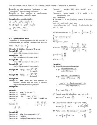 Prof. Me. Armando Paulo da Silva – UTFPR – Campus Cornélio Procópio – Coordenação da Matemática 19
Tomando um dos membros (geralmente o mais
“complicado”) transformando-o no outro.
Tomando os dois membros e transformando
simultaneamente em expressões iguais.
Exemplos: Provar as identidades:
a) 4 4 2cos x sen x 2sen x 1  
b)    2 2 21 tgx 1 tgx 2sec x   
c)
3
tgx senx secx
1 cosxsen x



1.33 Operações com Arcos
Conhecidas as linhas trigonométricas dos arcos a e b,
determinaremos as funções circulares dos arcos da
forma a + b, a  b, 2.a e
a
.
2
Fórmulas de Adição e Subtração de arcos
Exemplo 29 a)
sen(a b) sena.cosb senb.cosa  
Exemplo 30 b)
sen(a b) sena.cosb senb.cosa  
Exemplo 31 c)
cos(a b) cosa.cosb sena.senb  
Exemplo 32 d)
cos(a b) cosa.cosb sena.senb  
Exemplo 33 e)
tga tgb
tg(a b)
1 tga.tgb

 

Exemplo 34 f)
tga tgb
tg(a b)
1 tga.tgb

 

Exemplo 35
Exemplo 36 Obs. Nota: nas duas fórmulas da
tangente, sempre leve em conta a absoluta
impossibilidade da divisão por zero!
Exemplo 37
Exemplos:
Exemplo 38 01) Calcular sen 75º.
Exemplo 39 Solução:
Exemplo 40 Sen 75º = sen (30º+45)
Exemplo 41 = sen30º. cos 45º+sen45º.cos
30º
Exemplo 42 =
1 2 2 3
. .
2 2 2 2
 =
2 6
4

Exemplo 43
Exemplo 44 02) Determine cos (x  90º)
Exemplo 45 Solução:
Exemplo 46 Aplicando a equação d, temos:
Exemplo 47 cos (x  90º) = cosx . cos90º + senx .
sen90º
Exemplo 48 como cos90º = 0 e sen90º = 1,
substituindo, vem:
cos(x  90º) = senx.
Se fizermos a = 0º na fórmula do cosseno da diferença,
teremos:
cos(0  b) = cos0 . cosb + sen0 . senb
e como sabemos que cos0 = 1 e sen0 = 0, substituindo, fica:
cos( b) = cosb
03) Sabendo-se que sen x =
8
17
, cos y =
3
5
 , 0 x
2

  e
y ,
2

   calcular tg(x+y):
Solução:
Pela expressão e, temos:
tg( x + y) =
tgx tgy
1 tgx.tgy


=
8 4
15 3
8 4
1 .
15 3
 
  
 
 
  
 
=
8 20
15
32
1
45


tg( x+ y) =
12 45
.
15 77

tg( x+ y) =
36
77

Exercícios:
26) Simplificar as expressões abaixo:
a)
cos(a b) cos(a b)
y
sen(a b) sen(a b)
  

  
b)
senb.cos(a b) sen(a b)
y
sen(a 60º) sen(a 60º)
  

  
c)
2sen (a b) 2.senb.cosa.sen(a b)
y
sen(a b).sen(a b)
  

 
R: a) cotg a; b) 1; c) 1
27) Calcule tg (a b). Sabendo-se que cot a =2,
secb 2  e
3
b ,
2

   R:
1
3

28) Calcular sen a, sabendo-se que a + b = 150º,
3
sen.b
4
 e b .
2

   R:
7 3 3
8
 
29) Achar a sec( ab), dados tg a =
3
4
,cossec b =
13
,
12

3
a
2

   e
3
b 2 .
2

   R:
65
33
 