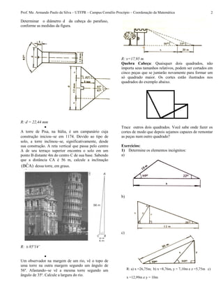 Prof. Me. Armando Paulo da Silva – UTFPR – Campus Cornélio Procópio – Coordenação da Matemática 2
Determinar o diâmetro d da cabeça do parafuso,
conforme as medidas da figura.
R: d = 22,44 mm

A torre de Pisa, na Itália, é um campanário cuja
construção iniciouse em 1174. Devido ao tipo de
solo, a torre inclinouse, significativamente, desde
sua construção. A reta vertical que passa pelo centro
A de seu terraço superior encontra o solo em um
ponto B distante 4m do centro C de sua base. Sabendo
que a distância CA é 56 m, calcule a inclinação
)ACˆB( dessa torre, em graus.
R:  85º14’

Um observador na margem de um rio, vê o topo de
uma torre na outra margem segundo um ângulo de
56º. Afastandose vê a mesma torre segundo um
ângulo de 35º. Calcule a largura do rio.
R: x=17,95 m
Quebra Cabeça: Quaisquer dois quadrados, não
importa seus tamanhos relativos, podem ser cortados em
cinco peças que se juntarão novamente para formar um
só quadrado maior. Os cortes estão ilustrados nos
quadrados do exemplo abaixo.
Trace outros dois quadrados. Você sabe onde fazer os
cortes de modo que depois sejamos capazes de remontar
as peças num outro quadrado?
Exercícios:
1) Determine os elementos incógnitos:
a)
b)
c)
R: a) x =26,75m; b) x =8,76m, y = 7,10m e z =5,75m c)
x =12,99m e y = 10m
 