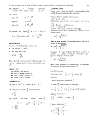 Prof. Me. Armando Paulo da Silva – UTFPR – Campus Cornélio Procópio – Coordenação da Matemática 20
30) Simplificar a seguinte expressão:
y = cos(x  90º)  cos(x  270º). R: 2senx
31) Calcule:
a)cos 15º R:
6 2
4

b) tg 75º R: 2 3
c) sen 105º R:
6 2
4

32) Sabendo que
13
12
acos  , a + b = 120º e
0 a
2

  , calcule o cos b. R:
12 5 3
26
 
ARCO DUPLO
Fazendo a = b nas fórmulas da soma, vem:
 2 2cos(2a) cos a sen a 
 sen(2a) 2sena.cosa
 2
2.tga
tg(2a)
1 tg a


Obs. A fórmula acima somente é válida para tg a  1
e tg a  1, já que nestes casos o denominador seria
nulo.
EXEMPLOS:
a) sen4x = 2.sen2x.cos2x
b) senx = 2.sen(x/2).cos(x/2)
c) cosx = cos2
(x/2) - sen2
(x/2)
d) cos4x = cos2
2x - sen2
2x
EXERCÍCIOS:
33) Dado tg x 2 1  , calcule tg 2x . R: 1
34) Sendo sen x + cos x =
5
6
, calcular: sen 2x.
R:
11
25
35) Calcular sen(2a+b) , sendo sen a =
3
5
e sen b =
5
,
13
0 a e b
2 2
 
     .
R:
253
325

ARCO METADE
Vamos agora achar as funções trigonométricas da
metade de um arco, partindo das anteriores.
Cosseno do arco metade: Sabemos que:
cos2a = cos2
a  sen2
a
Substituindo sen2
a, por: 1  cos2
a e sen2
a + cos2
a por 1,
vem:
cos2a = 2.cos2
a  1, isolando cos2
a :
cos2
a = (1+cos2a) / 2
Fazendo a = x/2, vem, cos2
(x/2) = [1+cosx]/2.
Podemos escrever então a fórmula do cosseno do arco
metade como:
 x 1 cosx
cos
2 2

 
Seno do arco metade: De maneira análogo, obtemos o
seno e do arco metade.
 x 1 cosx
sen
2 2

 
Tangente do arco metade: Dividindo membro a
membro as equações anteriores, lembrando que
tg(x/2) = sen(x/2) / cos(x/2), vem:
 x 1 cosx
tg
2 1 cosx

 

Obs: o sinal algébrico de cada expressão, vai depender
do quadrante ao qual pertence o arco x/2.
Exercício resolvido:
Sabendo que sen x =
4 3
e <x<
5 2

  , calcular tg
x
2
.
Resolução:
1º passo: determinar o quadrante de
x
2
:
Se
3
<x<
2

 , dividindo todos os termos por 2,
temos:
x 3
2 2 4
 
  , isto é:
x
2
é um arco do 2º quadrante.
2º passo: cálculo de cos x:
2
24
cos x 1
5
 
   
 
3
cosx
5
  
3º passo: cálculo de tg
x
2
2 5x
sen
x 52tg 2
x2 5cos
2 5
   

 