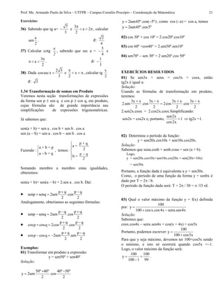 Prof. Me. Armando Paulo da Silva – UTFPR – Campus Cornélio Procópio – Coordenação da Matemática 21
Exercícios:
36) Sabendo que tg a=
7
3
 e
3
a 2
2

   , calcular
a
sen
2
. R:
2
4
37) Calcular cotg
a
2
, sabendo que sec a =
5
4
 e
3
a
2

   . R:
1
3

38) Dada
2 3
cossecx
3
 e x
2

  , calcular tg
x
2
R: 3
1.34 Transformação de somas em Produto
Veremos nesta seção transformações de expressões
da forma sen p  sen q e cos p  cos q, em produto,
cujas fórmulas são de grande importância nas
simplificações de expressões trigonométricas.
Já sabemos que:
sen(a + b) = sen a . cos b + sen b . cos a
sen (a  b) = sen a . cos b  sen b . cos a
Fazendo :
a + b = p
a b = q



, temos:
p q
2
p + q
a =
2
b =






Somando membro a membro estas igualdades,
obteremos:
sen(a + b)+ sen(a  b) = 2.sen a . cos b. Daí:
 p q p q
senp senq 2sen .cos
2 2
 
 
Analogamente, obteríamos as seguintes fórmulas:
 p q p q
senp senq 2sen .cos
2 2
 
 
 p q p q
cosp cosq 2cos .cos
2 2
 
 
 p q p q
cosp cosq 2sen .sen
2 2
 
  
Exemplos:
01) Transformar em produto a expressão:
y = sen50º + sen40º
Solução:
50º 40º 40º 50º
y 2sen .cos
2 2
 

y 2sen45º.cos( 5º)  , como cos (a) = cos a, temos
y 2sen45º.cos5º
02) cos 30º + cos 10º = 2.cos20º.cos10º
03) cos 60º +cos40° = 2.sen50º.sen10º
04) sen70º  sen 30º = 2 sen20°.cos 50º
EXERCÍCIOS RESOLVIDOS
01) Se sen3x + senx = cos3x + cosx, então
tg2x é igual a:
Solução:
Usando as fórmulas de transformação em produto,
teremos:
3x x 3x x 3x x 3x x
2.sen .cos 2cos .cos
2 2 2 2
   

2.sen2x.cosx = 2.cos2x.cosx.Simplificando:
sen2x = cos2x e, portanto,
sen2x
1
cos2x
  tg2x =1.
02) Determine o período da função:
y = sen20x.cos10x + sen10x.cos20x.
Solução:
Sabemos que sena.cosb + senb.cosa = sen (a + b).
Logo,
y = sen20x.cos10x+sen10x.cos20x = sen(20x+10x)
= sen30x
Portanto, a função dada é equivalente a y = sen30x.
Como, o período de uma função da forma y = senbx é
dado por T = 2 / b.
O período da função dada será: T = 2 / 30 =  /15 rd.
03) Qual o valor máximo da função y = f(x) definida
por:
100
y
100 cosx.cos4x senx.sen4x

 
Solução:
Sabemos que:
cosx.cos4x senx.sen4x = cos(x + 4x) = cos5x
Portanto, podemos escrever:
100
y
100 cos5x


Para que y seja máximo, devemos ter 100+cos5x sendo
o mínimo, e isto só ocorrerá quando cos5x =1.
Logo, o valor máximo da função será:
100 100
y
100 1 99
 

.
 
