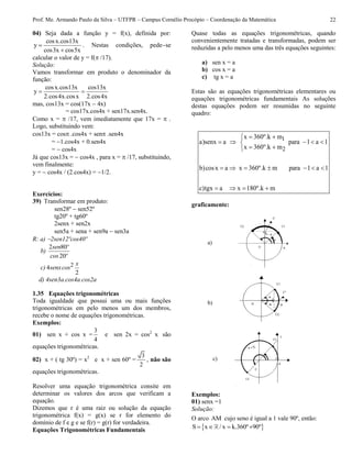 Prof. Me. Armando Paulo da Silva – UTFPR – Campus Cornélio Procópio – Coordenação da Matemática 22
04) Seja dada a função y = f(x), definida por:
cosx.cos13x
y
cos3x cos5x


. Nestas condições, pedese
calcular o valor de y = f( /17).
Solução:
Vamos transformar em produto o denominador da
função:
cosx.cos13x cos13x
y
2.cos4x.cosx 2.cos4x
 
mas, cos13x = cos(17x  4x)
= cos17x.cos4x + sen17x.sen4x.
Como x =  /17, vem imediatamente que 17x =  .
Logo, substituindo vem:
cos13x = cos .cos4x + sen .sen4x
= 1.cos4x + 0.sen4x
=  cos4x
Já que cos13x =  cos4x , para x =  /17, substituindo,
vem finalmente:
y =  cos4x / (2.cos4x) = 1/2.
Exercícios:
39) Transformar em produto:
sen28º  sen52º
tg20º + tg60º
2senx + sen2x
sen5a + sena + sen9a  sen3a
R: a) 2sen12ºcos40º
b)
2 80
20
sen º
cos º
c) 24
2
x
senxcos
d) 4sen3a.cos4a.cos2a
1.35 Equações trigonométricas
Toda igualdade que possui uma ou mais funções
trigonométricas em pelo menos um dos membros,
recebe o nome de equações trigonométricas.
Exemplos:
01) sen x + cos x =
3
4
e sen 2x = cos2
x são
equações trigonométricas.
02) x + ( tg 30º) = x2
e x + sen 60º =
3
2
, não são
equações trigonométricas.
Resolver uma equação trigonométrica consite em
determinar os valores dos arcos que verificam a
equação.
Dizemos que r é uma raiz ou solução da equação
trigonométrica f(x) = g(x) se r for elemento do
domínio de f e g e se f(r) = g(r) for verdadeira.
Equações Trigonométricas Fundamentais
Quase todas as equações trigonométricas, quando
convenientemente tratadas e transformadas, podem ser
reduzidas a pelo menos uma das três equações seguintes:
a) sen x = a
b) cos x = a
c) tg x = a
Estas são as equações trigonométricas elementares ou
equações trigonométricas fundamentais As soluções
destas equações podem ser resumidas no seguinte
quadro:
1
2
x 360º.k m
a)senx a para 1 a 1
x 360º.k m
b)cosx a x 360º.k m para 1 a 1
c)tgx a x 180º.k m
 
    
 
      
   
graficamente:
Exemplos:
01) senx =1
Solução:
O arco AM cujo seno é igual a 1 vale 90º, então:
 S x / x k.360º 90º   
a)
b)
c)
 