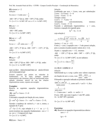 Prof. Me. Armando Paulo da Silva – UTFPR – Campus Cornélio Procópio – Coordenação da Matemática 23
02) cossesc x = 2
Solução:
Se cosse x = 2 então senx =
1
2
AM = 30º ( 1º Q) ou AM = 150º ( 2º Q), então:
 S x / x k.360º 30º ou x / x k.360º 150º      
03) cox = 1
Solução:
AM = 180º, então:
 S x / x k.360º 180º   
04) sec x = 2
Solução:
Se sec x = 2 então cosx =
2
2

AM = 135º ( 2º Q) ou AM = 225º = 135º ( 4º Q),
então:
 S x / x k.360º 135º   
05) tg x= 3
Solução:
AM = 120º ( 2º Q) ou AM = 300º = ( 4º Q), então:
 S x / x k.180º 120º   
EQUAÇÕES TRIGONOMÉTRICAS REDUTÍVEIS
ÀS FUNDAMENTAIS
Existem equações que podem ser reduzidas às
fundamentais, via de regra, qualquer equação
trigonométrica não elementar, pode ser transformada numa
equação elementar, através do uso das relações
trigonométricas usuais, vejamos um exemplo:
Exemplos:
Resolva as seguintes equações trigonométricas
abaixo:
01) 2sen x 3cosx 3 0  
Solução:
Colocando a equação em função de cosx, temos:
 21 cos x 3cosx 3    2cos x 3cosx 2 0    ,
fazendo a mudança de variável y = cos x, temos, a
equação do 2º grau:
2y 3y 2 0   , cuja solução é: y = 1 ou y = 2,
assim recaímos nas equações fundamentais: cos x = 1
ou cos x = 2 (impossível), logo:
 S x / x k.360º  
02)2cosx – 3secx = 5
Solução:
Lembrando que secx = 1/cosx, vem, por substituição:
2.cosx – 3.(1/cosx) – 5 = 0
2.cosx – 3/cosx – 5 = 0
Tirando o mmc:
2.cos2
x – 3 – 5.cosx = 0
Arrumando convenientemente, teremos:
2.cos2
x – 5.cosx – 3 = 0.
Fazendo a substituição trigonométrica y = cosx,
teremos a equação do segundo grau:
22y 5y 3 0  
cuja solução é:
2( 5) ( 5) 4.2.( 3) 5 49 5 7
y
2.2 4 4
       
  
Assim y = 3 ou y= 1/2.
Como y = cosx, a equação cosx = 3 não possui solução,
pois o cosseno só pode assumir valores de  1,1 .
Já para a equação cosx = 1/2, teremos:
AM = 120º ( 2º Q) ou AM = 240º = 120º ( 3º Q),
então:
 S x / x k.360º 120º    ou em radianos:
2
S x / x 2k.
3
 
     
 
03) TG X + COTG X = 2
Solução:
Substituindo tg x e cotg x pelos seus valores expressos
em função de sen x e cosx, vem:
senx cosx
2
cosx senx
 
Efetuando a operação indicada no primeiro membro:
2 2(sen x + cos x)
= 2
(senx.cosx)
, como sen2
x + cos2
x = 1, fica:
1
2
senx.cosx

1 = 2.senx.cosx = sen2x  sen2x = 1
O arco AM cujo seno é igual a 1 vale 90º, então:
2x = k.360º+90º e portanto
 S x / x k.180º 45º   
Exercícios:
40) Resolver as equações trigonométricas abaixo:
sen x = 1
tg x = 0
 
