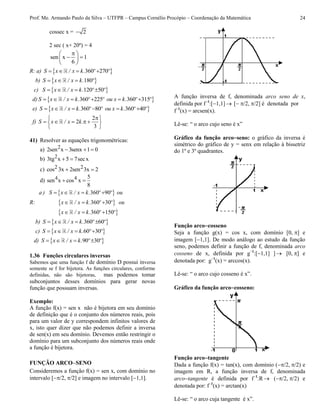 Prof. Me. Armando Paulo da Silva – UTFPR – Campus Cornélio Procópio – Coordenação da Matemática 24
cossec x = 2
2 sec ( x+ 20º) = 4
sen x 1
6
 
  
 
R: a)  360 270   S x / x k. º º
b)  180  S x / x k. º
c)  120 50   S x / x k. º º
d)  360 225 360 315     S x / x k. º º ou x k. º º
e)  360 80 360 40     S x / x k. º º ou x k. º º
f)
2
2
3
 
     
 
S x / x k.
41) Resolver as equações trigonométricas:
a) 22sen x 3senx 1 0  
b) 23tg x 5 7secx 
c) 2 2cos 3x 2sen 3x 2 
d) 4 4 5
sen x cos x
8
 
R:
 
 
 
360 90
360 30
360 150
   
  
  
a ) S x / x k. º º ou
x / x k. º º ou
x / x k. º º
b)  360 60   S x / x k. º º
c)  60 30   S x / x k. º º
d)  90 30   S x / x k. º º
1.36 Funções circulares inversas
Sabemos que uma função f de domínio D possui inversa
somente se f for bijetora. As funções circulares, conforme
definidas, não são bijetoras, mas podemos tomar
subconjuntos desses domínios para gerar novas
função que possuam inversas.
Exemplo:
A função f(x) = sen x não é bijetora em seu domínio
de definição que é o conjunto dos números reais, pois
para um valor de y correspondem infinitos valores de
x, isto quer dizer que não podemos definir a inversa
de sen(x) em seu domínio. Devemos então restringir o
domínio para um subconjunto dos números reais onde
a função é bijetora.
FUNÇÃO ARCOSENO
Consideremos a função f(x) = sen x, com domínio no
intervalo [/2,/2] e imagem no intervalo [1,1].
A função inversa de f, denominada arco seno de x,
definida por f1
:[1,1] [/2,/2] é denotada por
f1
(x) = arcsen(x).
Lê-se: “ o arco cujo seno é x”
Gráfico da função arcoseno: o gráfico da inversa é
simétrico do gráfico de y = senx em relação à bissetriz
do 1º e 3º quadrantes.
Função arcocosseno
Seja a função g(x) = cos x, com domínio [0,] e
imagem [1,1]. De modo análogo ao estudo da função
seno, podemos definir a função de f, denominada arco
cosseno de x, definida por g1
:[1,1] ] [0,] e
denotada por: g1
(x) = arccos(x).
Lê-se: “ o arco cujo cosseno é x”.
Gráfico da função arcocosseno:
Função arcotangente
Dada a função f(x) = tan(x), com domínio (/2,/2) e
imagem em R, a função inversa de f, denominada
arcotangente é definida por f1
:R (/2,/2) e
denotada por: f1
(x) = arctan(x)
Lê-se: “ o arco cuja tangente é x”.
 