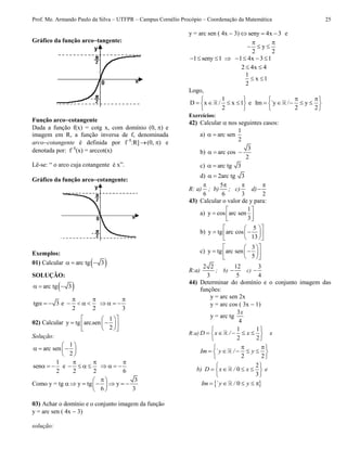 Prof. Me. Armando Paulo da Silva – UTFPR – Campus Cornélio Procópio – Coordenação da Matemática 25
Gráfico da função arcotangente:
Função arcocotangente
Dada a função f(x) = cotg x, com domínio (0,) e
imagem em R, a função inversa de f, denominada
arcocotangente é definida por f1
:R](0,) e
denotada por: f1
(x) = arccot(x)
Lê-se: “ o arco cuja cotangente é x”.
Gráfico da função arcocotangente:
Exemplos:
01) Calcular  arc tg 3  
SOLUÇÃO:
 arc tg 3  
tg 3 e
2 2
 
      
3

   
02) Calcular
1
y tg arc.sen
2
  
   
  
Solução:
1
arc sen
2
 
   
 
1
sen
2
   e
2 2
 
   
6

   
Como y = tg 
3
y tg y
6 3
 
      
 
03) Achar o domínio e o conjunto imagem da função
y = arc sen ( 4x  3)
solução:
y = arc sen ( 4x  3) seny 4x 3   e
y
2 2
 
  
1 seny 1 1 4x 3 1       
2 4x 4 
1
x 1
2
 
Logo,
1
D x / x 1 e
2
 
    
 
Im `y / y
2 2
  
     
 
Exercícios:
42) Calcular  nos seguintes casos:
a)
1
arc sen
2
 
b)
3
arc cos
2
  
c) arc tg 3 
d) 2arc tg 3 
R: a)
6

; b)
5
6

; c)
3

d)
2


43) Calcular o valor de y para:
a)
1
y cos arc sen
3
 
  
 
b)
5
y tg arc cos
13
  
   
  
c)
3
y tg arc sen
5
  
   
  
R:a)
2 2
3
; b)
12
5
 c)
3
4

44) Determinar do domínio e o conjunto imagem das
funções:
y = arc sen 2x
y = arc cos ( 3x  1)
y = arc tg
3
4
x
R:a)
1 1
2 2
D x / x
 
     
 
e
2 2
Im ` y / y
  
     
 
b)
2
0
3
D x / x e
 
    
 
 0Im ` y / y    
 