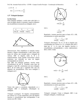 Prof. Me. Armando Paulo da Silva – UTFPR – Campus Cornélio Procópio – Coordenação da Matemática 26
c) D e
0
2
Im ` y / y
 
    
 
1.37 Triângulo Qualquer
Lei dos Senos
Num triângulo qualquer, a razão entre cada lado e o
seno do ângulo oposto é constante e igual ao diâmetro
da circunferência circunscrita ao triângulo, isto é:
     
2
a b c
R
sen Bsen A sen C
  
Demonstração: Para simplificar as notações iremos
denotar o ângulo correspondente a cada vértice pelo
nome do vértice, por exemplo para o triângulo de
vértices ABC os ângulos serão A, B e C
respectivamente, assim quando escrevermos sen(A)
estaremos nos referindo ao seno do ângulo
correspondente ao vértice A.
Seja ABC um triângulo qualquer, inscrito numa
circunferência de raio R. Tomando como base do
triângulo o lado BC, construímos um novo triângulo
BCA', de tal modo que o segmento BA' seja um
diâmetro da circunferência. Este novo triângulo é
retângulo em C.
Temos três casos a considerar, dependendo se o
triângulo ABC é acutângulo, obtusângulo ou
retângulo.
Triângulo acutângulo: Os ângulos correspondentes
aos vértices A e A' são congruentes, pois são ângulos
inscritos à circunferência que correspondem a um
mesmo arco BC. Então:
  2
a
sen A
R

isto é,
 
2
a
R
sen A

Repetindo o mesmo processo para as bases AC e AB,
encontraremos os outros quocientes
   
2
b c
R
sen B sen C
 
Triângulo obtusângulo: Se A e A' são os ângulos que
correspondem aos vértices A e A', a relação entre eles é
dada por A' =  A, pois são ângulos inscritos à
circunferência correspondentes a arcos replementares
BAC e BA'C. Então
 
2
a
sen A senA
R
   
isto é,
 
2
a
R
sen A

Repetindo o mesmo processo para as bases AC e AB,
encontraremos os outros quocientes:
   
2
b c
R
sen B sen C
 
Triângulo retângulo: Como o triângulo ABC é um
triângulo retângulo, é imediato que
 