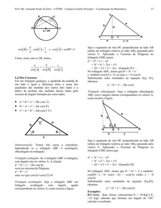 Prof. Me. Armando Paulo da Silva – UTFPR – Campus Cornélio Procópio – Coordenação da Matemática 27
      90 1
b c
sen B , sen C e sen A sen º
a a
   
Como, neste caso a=2R, temos,
     
a b c
sen Bsen A sen C
 
Lei Dos Cossenos:
Em um triângulo qualquer, o quadrado da medida de
um lado é igual a diferença entre a soma dos
quadrados das medidas dos outros dois lados e o
dobro do produto das medidas desses lados pelo
cosseno do ângulo formado por estes lados.
 a² = b² + c²  2bc cos( A )
 b² = a² + c²  2ac cos( B )
 c² = a² + b²  2ab cos(C C)
Demonstração: Temos três casos a considerar,
dependendo se o triângulo ABC é acutângulo,
obtusângulo ou retângulo.
Triângulo retângulo: Se o triângulo ABC é retângulo,
com ângulo reto no vértice A. A relação
a² = b² + c²  2bc cos(A)
recai no teorema de Pitágoras.
a² = b² + c²
uma vez que cos(A)=cos(/2)=0.
Triângulo acutângulo: Seja o triângulo ABC um
triângulo acutângulo com ângulo agudo
correspondente ao vértice A, como mostra a figura.
Seja o segmento de reta HC perpendicular ao lado AB
(altura do triângulo relativa ao lado AB), passando pelo
vértice C. Aplicando o Teorema de Pitágoras no
triângulo CHB, temos:
a² = h² + ( c x)²
= h² + (c ²2cx + x²)
= (h² + x²) + c² 2cx (Equação 01)
No triângulo AHC, temos que:b² = h² + x²
e também cos(A)=x / b, ou seja, x = b cos(A)
Substituindo estes resultados na equação (Eq. 01),
obtemos:
a² = b² + c²  2bc cosA
Triângulo obtusângulo: Seja o triângulo obtusângulo
ABC com o ângulo obtuso correspondente ao vértice A,
como mostra a figura.
Seja o segmento de reta HC perpendicular ao lado AB
(altura do triângulo relativa ao lado AB), passando pelo
vértice C. Aplicando o Teorema de Pitágoras no
triângulo CHB, temos que:
a² = h² + ( c x)²
= h² + (c ²2cx + x²)
= (h² + x²) + c² 2cx (Equação 02)
No triângulo AHC, temos que b² = h² + x² e também:
cos(D)= x / b= cos( A) = cos(A), então, x = b
cos(A)
Substituindo estes resultados na equação (Eq.02),
obtemos:
a² = b² + c²  2bc cos(A)
Exemplos:
01) Dadas duas forças concorrentes F1 = 10 Kgf e F2
=15 Kgf, sabendo que formam um ângulo de 120º,
calcular a resultante.
 