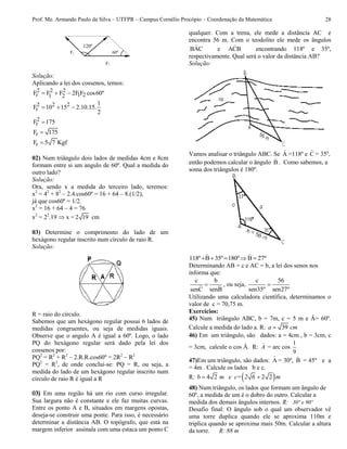 Prof. Me. Armando Paulo da Silva – UTFPR – Campus Cornélio Procópio – Coordenação da Matemática 28
Solução:
Aplicando a lei dos cossenos, temos:
2 2 2
r 1 21 2F F F 2F F cos60º  
2 2 2
r
1
F 10 15 2.10.15.
2
  
2
rF 175
rF 175
rF 5 7 Kgf
02) Num triângulo dois lados de medidas 4cm e 8cm
formam entre si um angulo de 60º. Qual a medida do
outro lado?
Solução:
Ora, sendo x a medida do terceiro lado, teremos:
x2
= 42
+ 82
– 2.4.cos60º = 16 + 64 – 8.(1/2),
já que cos60º = 1/2.
x2
= 16 + 64 – 4 = 76
x2
= 22
.19  x = 2 19 cm
03) Determine o comprimento do lado de um
hexágono regular inscrito num círculo de raio R.
Solução:
R = raio do círculo.
Sabemos que um hexágono regular possui 6 lados de
medidas congruentes, ou seja de medidas iguais.
Observe que o angulo A é igual a 60º. Logo, o lado
PQ do hexágono regular será dado pela lei dos
cossenos por:
PQ2
= R2
+ R2
– 2.R.R.cos60º = 2R2
– R2
PQ2
= R2
, de onde conclui-se: PQ = R, ou seja, a
medida do lado de um hexágono regular inscrito num
círculo de raio R é igual a R
03) Em uma região há um rio com curso irregular.
Sua largura não é constante e ele faz muitas curvas.
Entre os ponto A e B, situados em margens opostas,
deseja-se construir uma ponte. Para isso, é necessário
determinar a distância AB. O topógrafo, que está na
margem inferior assinala com uma estaca um ponto C
qualquer. Com a trena, ele mede a distância AC e
encontra 56 m. Com o teodolito ele mede os ângulos
BAC e ACB encontrando 118º e 35º,
respectivamente. Qual será o valor da distância AB?
Solução:
Vamos analisar o triângulo ABC. Se A =118º e C = 35º,
então podemos calcular o ângulo B . Como sabemos, a
soma dos triângulos é 180º.
118º B 35º 180º B 27º    
Determinando AB = c e AC = b, a lei dos senos nos
informa que:
c b
senBsenC
 , ou seja,
c 56
sen35º sen27º

Utilizando uma calculadora científica, determinamos o
valor de c = 70,75 m.
Exercícios:
45) Num triângulo ABC, b = 7m, c = 5 m e Â= 60º.
Calcule a medida do lado a. R: 39a cm
46) Em um triângulo, são dados: a = 4cm , b = 3cm, c
= 3cm, calcule o cos Â. R: A = arc cos
1
9
47)Em um triângulo, são dados: A = 30º, B = 45º e a
= 4m . Calcule os lados b e c.
R:  4 2 2 2 b m e c= 2 6 m
48) Num triângulo, os lados que formam um ângulo de
60º, a medida de um é o dobro do outro. Calcular a
medida dos demais ângulos internos. R: 30º e 90º
Desafio final: O ângulo sob o qual um observador vê
uma torre duplica quando ele se aproxima 110m e
triplica quando se aproxima mais 50m. Calcular a altura
da torre. R: 88 m
F1 60º
120º
F2
 