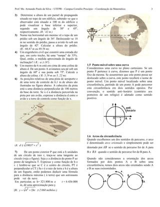 Prof. Me. Armando Paulo da Silva – UTFPR – Campus Cornélio Procópio – Coordenação da Matemática 3
2) Determine a altura de um painel de propaganda
situado no topo de um edifício, sabendose que o
observador está situado a 100 m do edifício e
pode visualizar a base inferior e superior,
segundo um ângulo de 30º e 45º,
respectivamente. (R.: 42 m )
3) Numa rua horizontal um menino vê o topo de um
prédio sob um ângulo de 36º. Deslocandose 18
m no sentido do prédio, passa a avistálo sob um
ângulo de 42º. Calcular a altura do prédio.
(R.: 66,67 m ou 69,56 m).
4) Um engenheiro civil que constrói uma estrada diz
que, em certo trecho, há uma “rampa” de 33%.
Qual, então, a medida aproximada do ângulo de
inclinação? ( R.:   18º).
5) Um mastro de 6 m está em cima de uma colina de
altura d. De um ponto A avistamos seu pé sob um
ângulo de 60º e sua ponta sob 75º. Calcule a
altura da colina. ( R: 5,19 m ou 5, 22 m).
6) As posições relativas de uma pista de aeroporto e
de uma torre de controle de 6,1 m de altura são
ilustradas na figura abaixo. A cabeceira da pista
está a uma distância perpendicular de 100 metros
da base da torre. Se x é a distância percorrida na
pista por um avião, expresse a distância d entre o
avião e a torre de controle como função de x.
(R:   2d 10037 x )
7) De um ponto exterior P que está a h unidades
de um círculo de raio r, traça-se uma tangente ao
círculo (veja a figura). Seja y a distância do ponto P ao
ponto de tangência T. Expresse y como função de h e
r. ( lembre-se que se C é o centro do círculo, PT é
perpendicular a CT.) Se r é o raio da terra e h é a altura
de um foguete, então podemos deduzir uma fórmula
para a distância máxima ( à terra) que um astronauta
pode ver da nave.
Em particular, se h= 321.800 m e r = 6 436 000
m, dê uma aproximação para y.
(R: 2 2 y h hr  2.060 milhões )
1.5 Ponto móvel sobre uma curva
Consideremos uma curva no plano cartesiano. Se um
ponto P pertence à curva, dizemos que P é um ponto
fixo da mesma. Se assumirmos que este ponto possa ser
deslocado sobre a curva, este ponto receberá o nome de
ponto móvel. Um ponto móvel localizado sobre uma
circunferência, partindo de um ponto A pode percorrer
esta circunferência em dois sentidos opostos. Por
convenção, o sentido antihorário (contrário aos
ponteiros de um relógio) é adotado como sentido
positivo.
1.6 Arcos da circunferência
Quando escolhemos um dos sentidos de percurso, o arco
é denominado arco orientado e simplesmente pode ser
denotado por AB se o sentido de percurso for de A para
B e BA quando o sentido de percurso for de B para A.
Quando não consideramos a orientação dos arcos
formados por dois pontos A e B sobre uma
circunferência, temos dois arcos não orientados sendo A
e B as suas extremidades.
 
