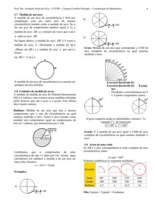 Prof. Me. Armando Paulo da Silva – UTFPR – Campus Cornélio Procópio – Coordenação da Matemática 4
1.7 Medida de um arco
A medida de um arco de circunferência é feita por
comparação com um outro arco da mesma
circunferência tomado como a unidade de arco. Se u
for um arco de comprimento unitário (igual a 1), a
medida do arco AB , é o número de vezes que o arco
u cabe no arco AB .
Na figura abaixo, a medida do arco AB é 5 vezes a
medida do arco u . Denotando a medida do arco
AB por m( AB ) e a medida do arco u por m(u ),
temos:
m( AB ) = 5 m(u ).
A medida de um arco de circunferência é a mesma em
qualquer um dos sentidos.
1.8 Unidades de medida de arcos
A unidade de medida de arco do Sistema Internacional
(SI) é o radiano, mas existem outras medidas utilizadas
pelos técnicos que são o grau e o grado. Este último
não é muito comum.
Radiano: Medida de um arco que tem o mesmo
comprimento que o raio da circunferência na qual
estamos medindo o arco. Assim o arco tomado como
unidade tem comprimento igual ao comprimento do
raio ou 1 radiano, que denotaremos por 1 rad.
Lembramos que o comprimento de uma
circunferência de raio r é dado por 2r. Assim, para
calcularmos em radianos a medida a de um arco de
uma volta, fazemos:
a = 2r/r = 2rad
Exemplos:
Grau: Medida de um arco que corresponde a 1/360 do
arco completo da circunferência na qual estamos
medindo o arco.
Exercício Resolvido 01:
Exercício Resolvido 02: Exemp
los:
Dividindo a circunferência em 4
e 6 partes congruentes, temos:
O grau comporta ainda os submúltiplos, minuto ( ’) e
segundo (”) , de forma que:
1º = 60' e 1' = 60”
Grado: É a medida de um arco igual a 1/400 do arco
completo da circunferência na qual estamos medindo o
arco.
1.9 Arcos de uma volta
Se AB é o arco correspondente à volta completa de uma
circunferência, então:
2 rad = 360º
Podemos estabelecer os seguintes resultados:
Desenho
Grau 90º 180º 270º 360º
Grado 100 200 300 400
Radiano /2  3/2 2
Obs: 0 graus = 0 grado = 0 radianos
a)
b)
c)
 