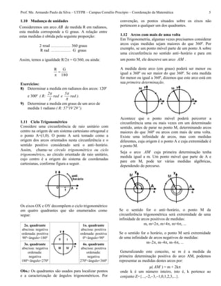 Prof. Me. Armando Paulo da Silva – UTFPR – Campus Cornélio Procópio – Coordenação da Matemática 5
1.10 Mudança de unidades
Consideremos um arco AB de medida R em radianos,
esta medida corresponde a G graus. A relação entre
estas medidas é obtida pela seguinte proporção:
2 rad …………… 360 graus
R rad …………… G graus
Assim, temos a igualdade R/2 = G/360, ou ainda:
180
GR


Exercícios:
8) Determinar a medida em radianos dos arcos: 120º
e 300º ( R: rad
8
5
erad
3
2 
).
9) Determinar a medida em graus de um arco de
medida 1 radiano ( R: 57º19’29”).
1.11 Ciclo Trigonométrico
Considere uma circunferência de raio unitário com
centro na origem de um sistema cartesiano ortogonal e
o ponto A=(1,0). O ponto A será tomado como a
origem dos arcos orientados nesta circunferência e o
sentido positivo considerado será o antihorário.
Assim, chamase círculo trigonométrico ou ciclo
trigonométrico, ao círculo orientado de raio unitário,
cujo centro é a origem do sistema de coordenadas
cartesianas, conforme figura a seguir.
Os eixos OX e OY decompõem o ciclo trigonométrico
em quatro quadrantes que são enumerados como
segue:
2o. quadrante
abscissa: negativa
ordenada: positiva
90º<ângulo<180º
1o. quadrante
abscissa: positiva
ordenada: positiva
0º<ângulo<90º
3o. quadrante
abscissa: negativa
ordenada:
negativa
180º<ângulo<270º
4o. quadrante
abscissa: positiva
ordenada:
negativa
270º<ângulo<360º
Obs.: Os quadrantes são usados para localizar pontos
e a caracterização de ângulos trigonométricos. Por
convenção, os pontos situados sobre os eixos não
pertencem a qualquer um dos quadrantes.
1.12 Arcos com mais de uma volta
Em Trigonometria, algumas vezes precisamos considerar
arcos cujas medidas sejam maiores do que 360º. Por
exemplo, se um ponto móvel parte de um ponto A sobre
uma circunferência no sentido antihorário e para em
um ponto M, ele descreve um arco AM .
A medida deste arco (em graus) poderá ser menor ou
igual a 360º ou ser maior do que 360º. Se esta medida
for menor ou igual a 360º, dizemos que este arco está em
sua primeira determinação.
Acontece que o ponto móvel poderá percorrer a
circunferência uma ou mais vezes em um determinado
sentido, antes de parar no ponto M, determinando arcos
maiores do que 360º ou arcos com mais de uma volta.
Existe uma infinidade de arcos, mas com medidas
diferentes, cuja origem é o ponto A e cuja extremidade é
o ponto M.
Seja o arco AM cuja primeira determinação tenha
medida igual a m. Um ponto móvel que parte de A e
pare em M, pode ter várias medidas algébricas,
dependendo do percurso.
Se o sentido for o antihorário, o ponto M da
circunferência trigonométrica será extremidade de uma
infinidade de arcos positivos de medidas:
m, m+2, m+4, m+6, ...
Se o sentido for o horário, o ponto M será extremidade
de uma infinidade de arcos negativos de medidas:
m2, m4, m6, ...
Generalizando este conceito, se m é a medida da
primeira determinação positiva do arco AM, podemos
representar as medidas destes arcos por:
µ( AM ) = m + 2k
onde k é um número inteiro, isto é, k pertence ao
conjunto Z={...,2,3,1,0,1,2,3,...}.
 