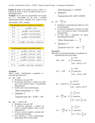 Prof. Me. Armando Paulo da Silva – UTFPR – Campus Cornélio Procópio – Coordenação da Matemática 6
Família de arcos: Uma família de arcos { AM } é o
conjunto de todos os arcos com ponto inicial em A e
extremidade em M.
Exemplo: Se um arco de circunferência tem origem
em A e extremidade em M, com a primeira
determinação positiva medindo 2/3, então os arcos
desta família { AM }, medem:
Exemplos:
Obter a menor determinação, o quadrante e a
expressão geral dos arcos.
a) AB = 1690º
 Dividimos o arco por 360º
 O quociente representa o número de voltas
que o arco descreve sobre a circunferência
trigonométrica.
 O resto será a menor determinação.

Menor Determinação: 250º
Quadrante:3º
Expressão Geral: AB K.360º 250º
  



 
b) AM = 1270º15’40”
 Dividimos o arco por 360º
 O quociente representa o número de
voltas no sentido negativo sobre o ciclo
trigonométrico.
 O resto é um arco negativo, portanto, não
é a menor determinação.
 Para obtermos a menor determinação,
adicionamos 360º ao resto obtido.

Menor Determinação: α = 169º44'20"
Quadrante:4º
Expressão Geral: AM = K.360º +169º44'20"





c) AC = rad
3
23
 Dividimos o numerador pelo dobro do valor
do denominador.
 O quociente representa o número de voltas
que o arco descreve sobre a circunferência
trigonométrica.
 O resto será o numerador da menor
determinação procurada.

5
Menor Determinação:
3
Quadrante: 4º
5
Expressão Geral: AC 2K
3

 


 
   

Exercícios:
10) Obter a menor determinação , o quadrante e a
expressão geral dos arcos dados:¨
AM = 535º R:
175º
2º
 



 
quadrante
AM 360º.K 175º
AC =  430º R:
290º
4º
2
 



 
quadrante
AM 360º.K 90º
AR = 1079º23” R:
59º37"
1º
59º37"
 



 
quadrante
AM 360º.K
AB = rad
5
26
R:
6
.
5
3º
6
2 .
5

  



    

rad
quadrante
AP .K. rad
AP = rad
11
43
 R:
11
1º
2
11

 


 
   

rad
quadrante
AP .K. rad
Determinações positivas (sentido antihorário)
k=0 µ( AM ) = 2/3
k=1 µ( AM ) = 2/3+2=8/3
k=2 µ( AM ) = 2/3+4=14/3
k=3 µ( AM ) = 2/3+6=20/3
... ...
k=n µ( AM ) = 2/3+2n = (2+6n) /3
Determinações negativas (sentido horário)
k=1 µ( AM ) = 2/32 = 4/3
k=2 µ( AM ) = 2/34 = 6/3
k=3 µ( AM ) = 2/36 = 16/3
k=4 µ( AM ) = 2/38 = 22/3
... ...
k=n µ( AM ) = 2/32n = (26n) /3
 