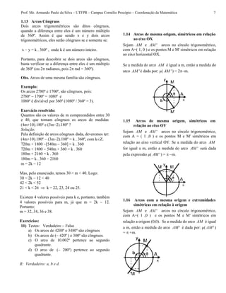 Prof. Me. Armando Paulo da Silva – UTFPR – Campus Cornélio Procópio – Coordenação da Matemática 7
1.13 Arcos Côngruos
Dois arcos trigonométricos são ditos côngruos,
quando a diferença entre eles é um número múltiplo
de 360º. Assim é que sendo x e y dois arcos
trigonométricos, eles serão côngruos se e somente se:
x  y = k . 360º , onde k é um número inteiro.
Portanto, para descobrir se dois arcos são côngruos,
basta verificar se a diferença entre eles é um múltiplo
de 360º (ou 2 radianos, pois 2 rad = 360º).
Obs. Arcos de uma mesma família são côngruos.
Exemplo:
Os arcos 2780º e 1700º, são côngruos, pois:
2780º  1700º = 1080º e
1080º é divisível por 360º (1080º / 360º = 3).
Exercício resolvido:
Quantos são os valores de m compreendidos entre 30
e 40, que tornam côngruos os arcos de medidas
(4m+10).180º e (3m2).180º ?
Solução:
Pela definição de arcos côngruos dada, deveremos ter:
(4m+10).180º  (3m2).180º = k . 360º, com k.
720m + 1800 [540m  360] = k . 360
720m + 1800  540m + 360 = k . 360
180m + 2160 = k . 360
180m = k . 360  2160
m = 2k  12
Mas, pelo enunciado, temos 30 < m < 40. Logo:
30 < 2k  12 < 40
42 < 2k < 52
21 < k < 26  k = 22, 23, 24 ou 25.
Existem 4 valores possíveis para k e, portanto, também
4 valores possíveis para m, já que m = 2k  12.
Portanto:
m = 32, 34, 36 e 38.
Exercícios:
11) Testes: Verdadeiro  Falso
a) Os arcos de 4200º e 3480º são côngruos
b) Os arcos de ( 420º ) e 300º são côngruos.
c) O arco de 10.002º pertence ao segundo
quadrante.
d) O arco de ( 200º) pertence ao segundo
quadrante.
R: Verdadeiro: a, b e d.
1.14 Arcos de mesma origem, simétricos em relação
ao eixo OX
Sejam AM e 'AM arcos no círculo trigonométrico,
com A=( 1, 0 ) e os pontos M e M' simétricos em relação
ao eixo horizontal OX.
Se a medida do arco AM é igual a m, então a medida do
arco 'AM é dada por: µ( 'AM ) = 2m.
1.15 Arcos de mesma origem, simétricos em
relação ao eixo OY
Sejam AM e 'AM arcos no círculo trigonométrico,
com A = ( 1 ,0 ) e os pontos M e M' simétricos em
relação ao eixo vertical OY. Se a medida do arco AM
for igual a m, então a medida do arco 'AM será dada
pela expressão µ( 'AM ) = m.
1.16 Arcos com a mesma origem e extremidades
simétricas em relação à origem
Sejam AM e 'AM arcos no círculo trigonométrico,
com A=( 1 ,0 ) e os pontos M e M' simétricos em
relação a origem (0,0). Se a medida do arco AM é igual
a m, então a medida do arco 'AM é dada por: µ( 'AM )
=  +m.
 